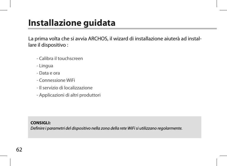 62Installazione guidataCONSIGLI: Definire i parametri del dispositivo nella zona della rete WiFi si utilizzano regolarmente.La prima volta che si avvia ARCHOS, il wizard di installazione aiuterà ad instal-lare il dispositivo :        - Calibra il touchscreen        - Lingua        - Data e ora        - Connessione WiFi        - Il servizio di localizzazione        - Applicazioni di altri produttori