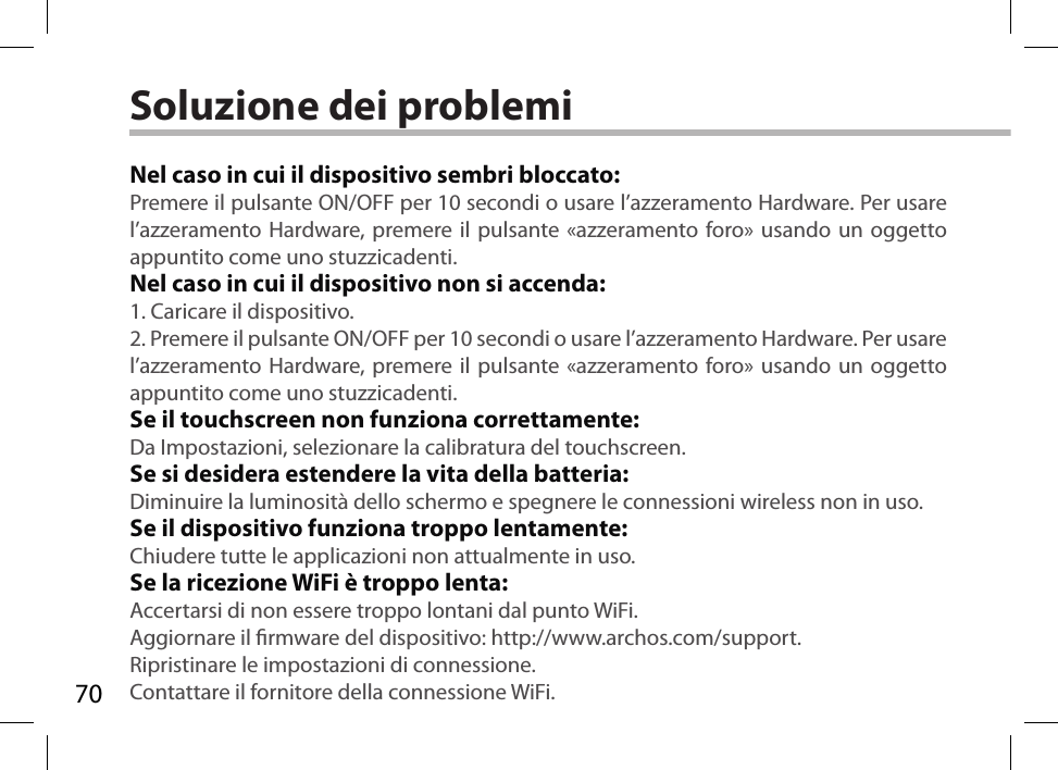 70Soluzione dei problemiNel caso in cui il dispositivo sembri bloccato:Premere il pulsante ON/OFF per 10 secondi o usare l’azzeramento Hardware. Per usare l’azzeramento Hardware, premere il pulsante «azzeramento foro» usando un oggetto appuntito come uno stuzzicadenti. Nel caso in cui il dispositivo non si accenda:1. Caricare il dispositivo. 2. Premere il pulsante ON/OFF per 10 secondi o usare l’azzeramento Hardware. Per usare l’azzeramento Hardware, premere il pulsante «azzeramento foro» usando un oggetto appuntito come uno stuzzicadenti.Se il touchscreen non funziona correttamente:Da Impostazioni, selezionare la calibratura del touchscreen.Se si desidera estendere la vita della batteria:Diminuire la luminosità dello schermo e spegnere le connessioni wireless non in uso.Se il dispositivo funziona troppo lentamente:Chiudere tutte le applicazioni non attualmente in uso.Se la ricezione WiFi è troppo lenta:Accertarsi di non essere troppo lontani dal punto WiFi.Aggiornare il rmware del dispositivo: http://www.archos.com/support.Ripristinare le impostazioni di connessione.Contattare il fornitore della connessione WiFi.