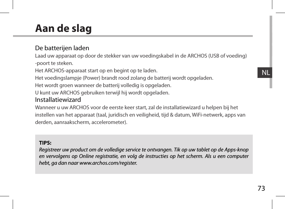 73NLAan de slagDe batterijen ladenLaad uw apparaat op door de stekker van uw voedingskabel in de ARCHOS (USB of voeding) -poort te steken.Het ARCHOS-apparaat start op en begint op te laden. Het voedingslampje (Power) brandt rood zolang de batterij wordt opgeladen. Het wordt groen wanneer de batterij volledig is opgeladen. U kunt uw ARCHOS gebruiken terwijl hij wordt opgeladen.InstallatiewizardWanneer u uw ARCHOS voor de eerste keer start, zal de installatiewizard u helpen bij het instellen van het apparaat (taal, juridisch en veiligheid, tijd &amp; datum, WiFi-netwerk, apps van derden, aanraakscherm, accelerometer).TIPS:Registreer uw product om de volledige service te ontvangen. Tik op uw tablet op de Apps-knop en vervolgens op Online registratie, en volg de instructies op het scherm. Als u een computer hebt, ga dan naar www.archos.com/register.