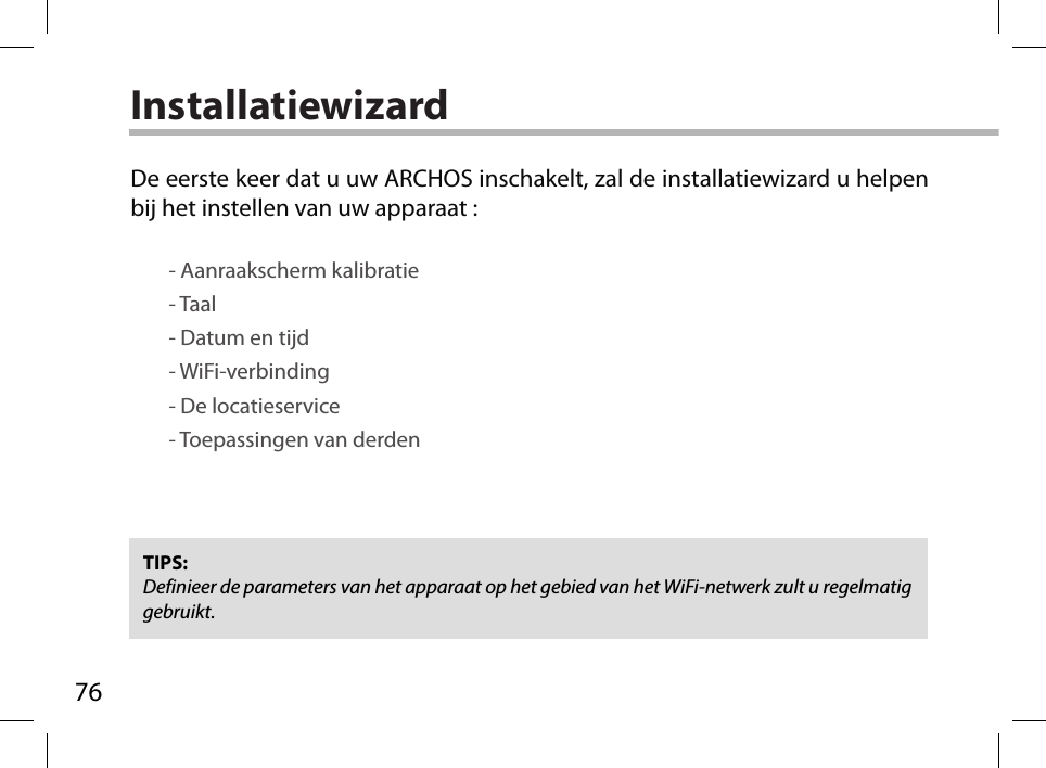 76InstallatiewizardTIPS: Definieer de parameters van het apparaat op het gebied van het WiFi-netwerk zult u regelmatig gebruikt.De eerste keer dat u uw ARCHOS inschakelt, zal de installatiewizard u helpen bij het instellen van uw apparaat :        - Aanraakscherm kalibratie        - Taal        - Datum en tijd        - WiFi-verbinding        - De locatieservice         - Toepassingen van derden