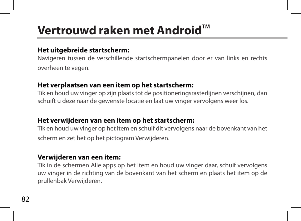 82Vertrouwd raken met AndroidTMHet uitgebreide startscherm:Navigeren tussen de verschillende startschermpanelen door er van links en rechts overheen te vegen.Het verplaatsen van een item op het startscherm:Tik en houd uw vinger op zijn plaats tot de positioneringsrasterlijnen verschijnen, dan schuift u deze naar de gewenste locatie en laat uw vinger vervolgens weer los.Het verwijderen van een item op het startscherm:Tik en houd uw vinger op het item en schuif dit vervolgens naar de bovenkant van het scherm en zet het op het pictogram Verwijderen.Verwijderen van een item:Tik in de schermen Alle apps op het item en houd uw vinger daar, schuif vervolgens uw vinger in de richting van de bovenkant van het scherm en plaats het item op de prullenbak Verwijderen.