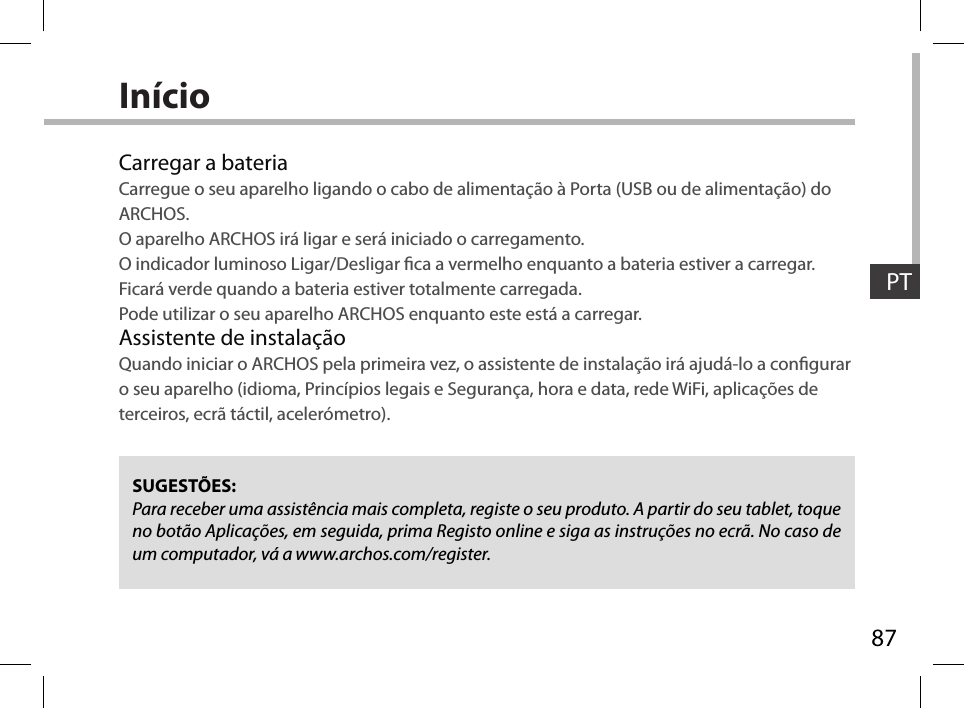 87PTInícioCarregar a bateriaCarregue o seu aparelho ligando o cabo de alimentação à Porta (USB ou de alimentação) do ARCHOS.O aparelho ARCHOS irá ligar e será iniciado o carregamento. O indicador luminoso Ligar/Desligar ca a vermelho enquanto a bateria estiver a carregar. Ficará verde quando a bateria estiver totalmente carregada. Pode utilizar o seu aparelho ARCHOS enquanto este está a carregar.Assistente de instalaçãoQuando iniciar o ARCHOS pela primeira vez, o assistente de instalação irá ajudá-lo a congurar o seu aparelho (idioma, Princípios legais e Segurança, hora e data, rede WiFi, aplicações de terceiros, ecrã táctil, acelerómetro).SUGESTÕES:Para receber uma assistência mais completa, registe o seu produto. A partir do seu tablet, toque no botão Aplicações, em seguida, prima Registo online e siga as instruções no ecrã. No caso de um computador, vá a www.archos.com/register.