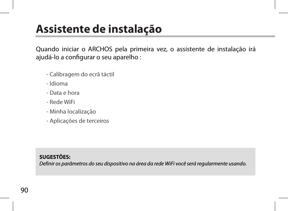 90Assistente de instalaçãoSUGESTÕES: Definir os parâmetros do seu dispositivo na área da rede WiFi você será regularmente usando.Quando iniciar o ARCHOS pela primeira vez, o assistente de instalação irá ajudá-lo a congurar o seu aparelho :        - Calibragem do ecrã táctil        - Idioma        - Data e hora        - Rede WiFi         - Minha localização        - Aplicações de terceiros