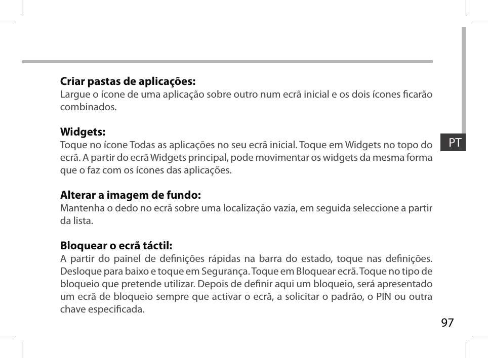 97PTCriar pastas de aplicações:Largue o ícone de uma aplicação sobre outro num ecrã inicial e os dois ícones carão combinados.Widgets:Toque no ícone Todas as aplicações no seu ecrã inicial. Toque em Widgets no topo do ecrã. A partir do ecrã Widgets principal, pode movimentar os widgets da mesma forma que o faz com os ícones das aplicações.Alterar a imagem de fundo:Mantenha o dedo no ecrã sobre uma localização vazia, em seguida seleccione a partir da lista.Bloquear o ecrã táctil:A partir do painel de denições rápidas na barra do estado, toque nas denições. Desloque para baixo e toque em Segurança. Toque em Bloquear ecrã. Toque no tipo de bloqueio que pretende utilizar. Depois de denir aqui um bloqueio, será apresentado um ecrã de bloqueio sempre que activar o ecrã, a solicitar o padrão, o PIN ou outra chave especicada.