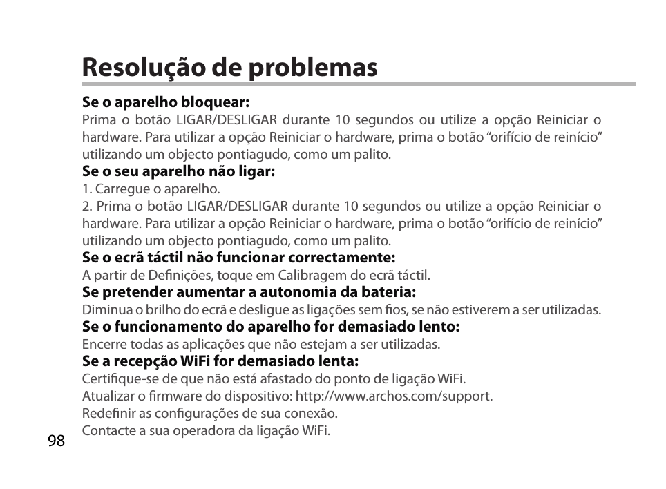 98Resolução de problemasSe o aparelho bloquear:Prima o botão LIGAR/DESLIGAR durante 10 segundos ou utilize a opção Reiniciar o hardware. Para utilizar a opção Reiniciar o hardware, prima o botão “orifício de reinício” utilizando um objecto pontiagudo, como um palito. Se o seu aparelho não ligar:1. Carregue o aparelho. 2. Prima o botão LIGAR/DESLIGAR durante 10 segundos ou utilize a opção Reiniciar o hardware. Para utilizar a opção Reiniciar o hardware, prima o botão “orifício de reinício” utilizando um objecto pontiagudo, como um palito.Se o ecrã táctil não funcionar correctamente:A partir de Denições, toque em Calibragem do ecrã táctil.Se pretender aumentar a autonomia da bateria:Diminua o brilho do ecrã e desligue as ligações sem os, se não estiverem a ser utilizadas.Se o funcionamento do aparelho for demasiado lento:Encerre todas as aplicações que não estejam a ser utilizadas.Se a recepção WiFi for demasiado lenta:Certique-se de que não está afastado do ponto de ligação WiFi.Atualizar o rmware do dispositivo: http://www.archos.com/support.Redenir as congurações de sua conexão.Contacte a sua operadora da ligação WiFi.