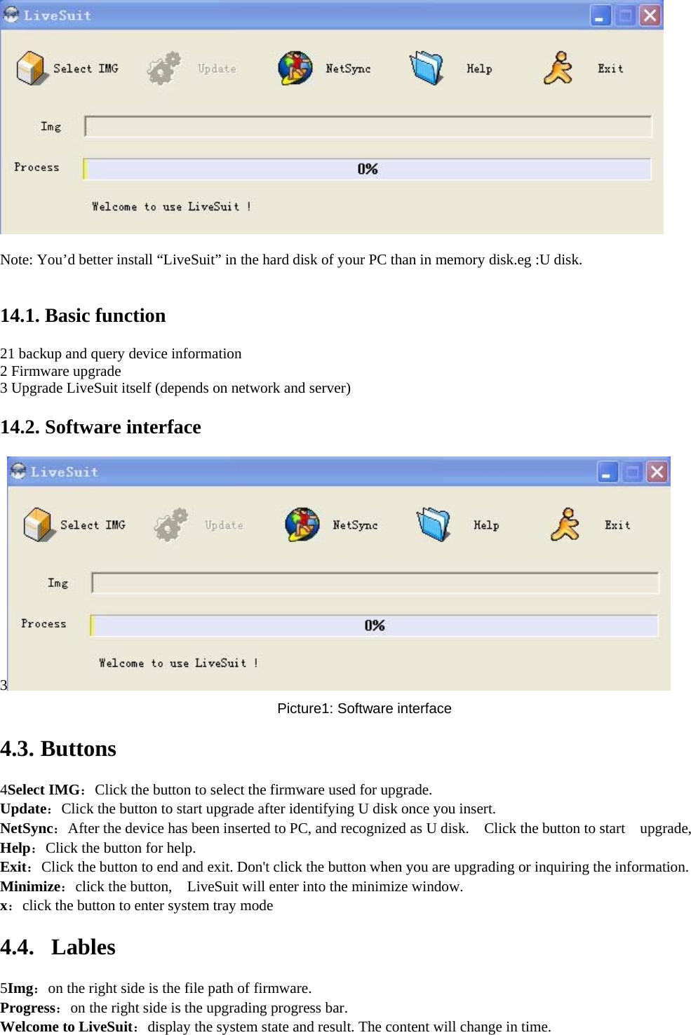      Note: You’d better install “LiveSuit” in the hard disk of your PC than in memory disk.eg :U disk.     14.1. Basic function   21 backup and query device information   2 Firmware upgrade   3 Upgrade LiveSuit itself (depends on network and server)   14.2. Software interface   3  Picture1: Software interface   4.3. Buttons  4Select IMG：Click the button to select the firmware used for upgrade.   Update：Click the button to start upgrade after identifying U disk once you insert.   NetSync：After the device has been inserted to PC, and recognized as U disk.    Click the button to start    upgrade,     Help：Click the button for help.   Exit：Click the button to end and exit. Don&apos;t click the button when you are upgrading or inquiring the information.   Minimize：click the button,    LiveSuit will enter into the minimize window.   x：click the button to enter system tray mode   4.4. Lables  5Img：on the right side is the file path of firmware.     Progress：on the right side is the upgrading progress bar.     Welcome to LiveSuit：display the system state and result. The content will change in time.     