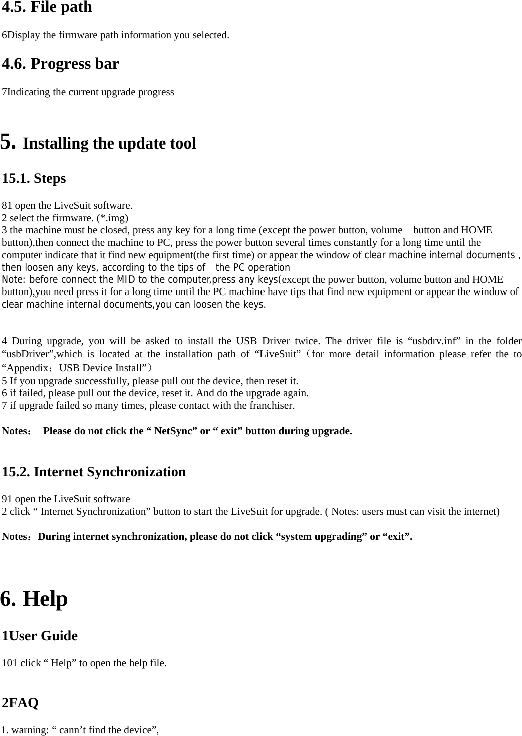 4.5. File path   6Display the firmware path information you selected.     4.6. Progress bar   7Indicating the current upgrade progress       5. Installing the update tool   15.1. Steps   81 open the LiveSuit software.   2 select the firmware. (*.img)   3 the machine must be closed, press any key for a long time (except the power button, volume    button and HOME button),then connect the machine to PC, press the power button several times constantly for a long time until the computer indicate that it find new equipment(the first time) or appear the window of clear machine internal documents , then loosen any keys, according to the tips of  the PC operation Note: before connect the MID to the computer,press any keys(except the power button, volume button and HOME button),you need press it for a long time until the PC machine have tips that find new equipment or appear the window of clear machine internal documents,you can loosen the keys.   4 During upgrade, you will be asked to install the USB Driver twice. The driver file is “usbdrv.inf” in the folder “usbDriver”,which is located at the installation path of “LiveSuit”（for more detail information please refer the to  “Appendix：USB Device Install”）  5 If you upgrade successfully, please pull out the device, then reset it.     6 if failed, please pull out the device, reset it. And do the upgrade again.   7 if upgrade failed so many times, please contact with the franchiser.      Notes：  Please do not click the “ NetSync” or “ exit” button during upgrade.     15.2. Internet Synchronization   91 open the LiveSuit software   2 click “ Internet Synchronization” button to start the LiveSuit for upgrade. ( Notes: users must can visit the internet)    Notes：During internet synchronization, please do not click “system upgrading” or “exit”.        6. Help  1User Guide   101 click “ Help” to open the help file.       2FAQ  1. warning: “ cann’t find the device”,     