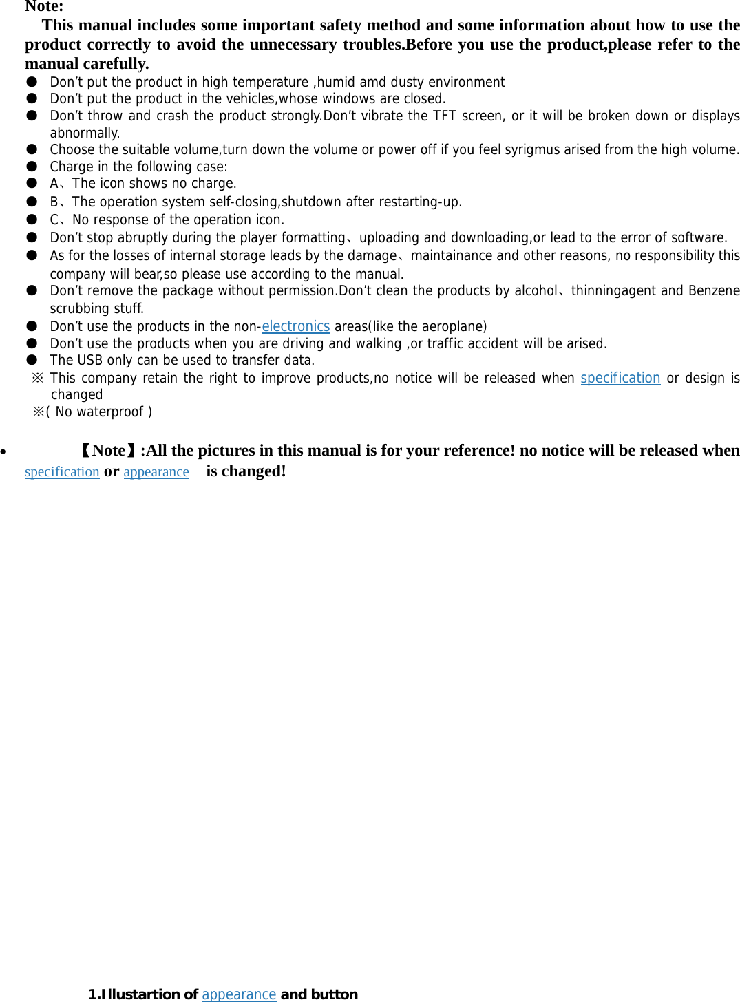 Note:     This manual includes some important safety method and some information about how to use the product correctly to avoid the unnecessary troubles.Before you use the product,please refer to the manual carefully. ● Don’t put the product in high temperature ,humid amd dusty environment  ● Don’t put the product in the vehicles,whose windows are closed. ● Don’t throw and crash the product strongly.Don’t vibrate the TFT screen, or it will be broken down or displays abnormally. ● Choose the suitable volume,turn down the volume or power off if you feel syrigmus arised from the high volume. ● Charge in the following case: ● A、The icon shows no charge. ● B、The operation system self-closing,shutdown after restarting-up. ● C、No response of the operation icon. ● Don’t stop abruptly during the player formatting、uploading and downloading,or lead to the error of software. ● As for the losses of internal storage leads by the damage、maintainance and other reasons, no responsibility this company will bear,so please use according to the manual.  ● Don’t remove the package without permission.Don’t clean the products by alcohol、thinningagent and Benzene scrubbing stuff. ● Don’t use the products in the non-electronics areas(like the aeroplane) ● Don’t use the products when you are driving and walking ,or traffic accident will be arised. ● The USB only can be used to transfer data.  This company retain the right to improve products,no notice will be released when ※specification or design is changed  ( No waterproof )※ • 【Note】:All the pictures in this manual is for your reference! no notice will be released when specification or appearance  is changed!                                  1.Illustartion of appearance and button 