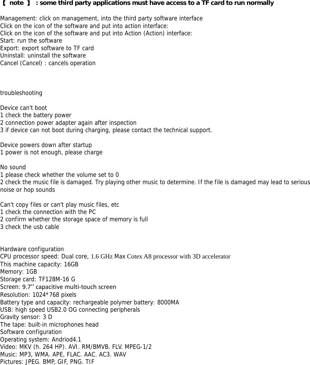  【 note 】  : some third party applications must have access to a TF card to run normally  Management: click on management, into the third party software interface Click on the icon of the software and put into action interface: Click on the icon of the software and put into Action (Action) interface: Start: run the software Export: export software to TF card Uninstall: uninstall the software Cancel (Cancel) : cancels operation    troubleshooting  Device can&apos;t boot 1 check the battery power 2 connection power adapter again after inspection 3 if device can not boot during charging, please contact the technical support.  Device powers down after startup 1 power is not enough, please charge  No sound 1 please check whether the volume set to 0 2 check the music file is damaged. Try playing other music to determine. If the file is damaged may lead to serious noise or hop sounds  Can&apos;t copy files or can&apos;t play music files, etc 1 check the connection with the PC 2 confirm whether the storage space of memory is full 3 check the usb cable   Hardware configuration CPU processor speed: Dual core, 1.6 GHz Max Cotex A8 processor with 3D accelerator This machine capacity: 16GB  Memory: 1GB Storage card: TF128M-16 G Screen:9.7’’capacitivemulti‐touchscreen  Resolution: 1024*768 pixels Battery type and capacity: rechargeable polymer battery: 8000MA USB: high speed USB2.0 OG connecting peripherals Gravity sensor: 3 D The tape: built-in microphones head Software configuration Operating system: Andriod4.1 Video: MKV (h. 264 HP). AVI. RM/BMVB. FLV. MPEG-1/2 Music: MP3, WMA. APE, FLAC. AAC. AC3. WAV Pictures: JPEG. BMP, GIF, PNG. TIF  