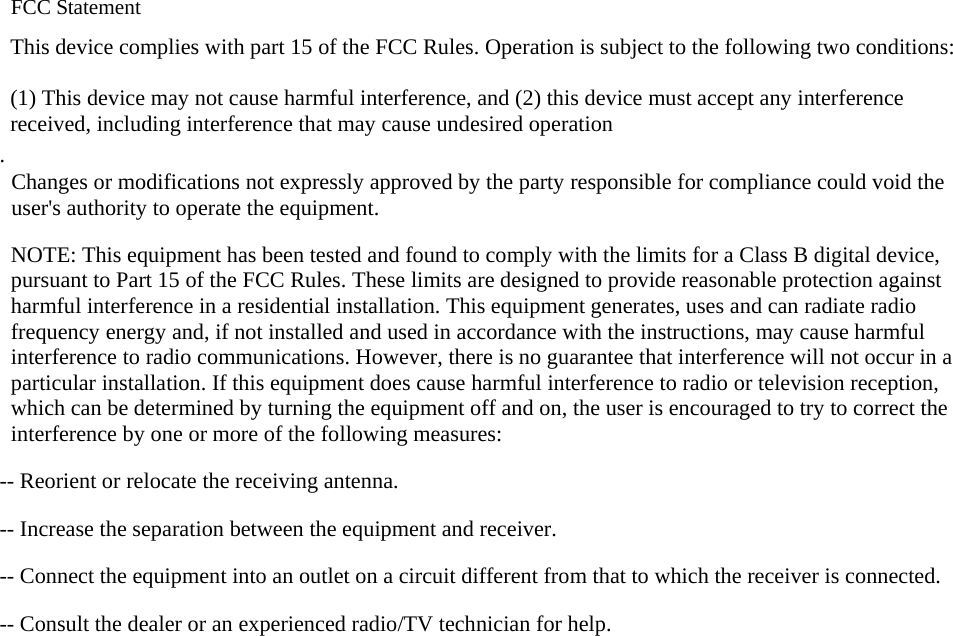  FCC Statement This device complies with part 15 of the FCC Rules. Operation is subject to the following two conditions:      (1) This device may not cause harmful interference, and (2) this device must accept any interference received, including interference that may cause undesired operation . Changes or modifications not expressly approved by the party responsible for compliance could void the user&apos;s authority to operate the equipment.   NOTE: This equipment has been tested and found to comply with the limits for a Class B digital device, pursuant to Part 15 of the FCC Rules. These limits are designed to provide reasonable protection against harmful interference in a residential installation. This equipment generates, uses and can radiate radio frequency energy and, if not installed and used in accordance with the instructions, may cause harmful interference to radio communications. However, there is no guarantee that interference will not occur in a particular installation. If this equipment does cause harmful interference to radio or television reception, which can be determined by turning the equipment off and on, the user is encouraged to try to correct the interference by one or more of the following measures:  -- Reorient or relocate the receiving antenna.      -- Increase the separation between the equipment and receiver.        -- Connect the equipment into an outlet on a circuit different from that to which the receiver is connected.      -- Consult the dealer or an experienced radio/TV technician for help.  