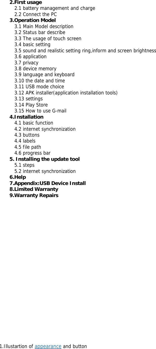 2.First usage   2.1 battery management and charge   2.2 Connect the PC  3.Operation Model     3.1 Main Model description    3.2 Status bar describe    3.3 The usage of touch screen    3.4 basic setting    3.5 sound and realistic setting ring,inform and screen brightness    3.6 application    3.7 privacy    3.8 device memory    3.9 language and keyboard    3.10 the date and time    3.11 USB mode choice    3.12 APK installer(application installation tools)   3.13 settings   3.14 Play Store    3.15 How to use G-mail  4.Installation    4.1 basic function    4.2 internet synchronization   4.3 buttons    4.4 labels    4.5 file path    4.6 progress bar  5. Installing the update tool     5.1 steps    5.2 internet synchronization 6.Help 7.Appendix:USB Device Install   8.Limited Warranty 9.Warranty Repairs                           1.Illustartion of appearance and button  