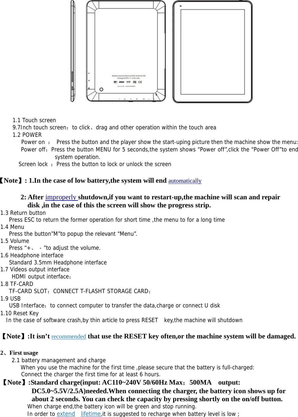    1.1 Touch screen  9.7Inch touch screen：to click、drag and other operation within the touch area  1.2 POWER    Power on ：  Press the button and the player show the start-uping picture then the machine show the menu:  Power off：Press the button MENU for 5 seconds,the system shows “Power off”,click the “Power Off”to end system operation. Screen lock ：Press the button to lock or unlock the screen 【Note】: 1.In the case of low battery,the system will end automatically 2: After improperly shutdown,if you want to restart-up,the machine will scan and repair disk ,in the case of this the screen will show the progress strip. 1.3 Return button  Press ESC to return the former operation for short time ,the menu to for a long time  1.4 Menu    Press the button”M”to popup the relevant “Menu”. 1.5 Volume     Press “+、 - ”to adjust the volume. 1.6 Headphone interface    Standard 3.5mm Headphone interface 1.7 Videos output interface  HDMI output interface； 1.8 TF-CARD    TF-CARD SLOT：CONNECT T-FLASHT STORAGE CARD； 1.9 USB    USB Interface：to connect computer to transfer the data,charge or connect U disk  1.10 Reset Key   In the case of software crash,by thin article to press RESET   key,the machine will shutdown    【Note】:It isn’t recommended that use the RESET key often,or the machine system will be damaged. 2、First usage   2.1 battery management and charge        When you use the machine for the first time ,please secure that the battery is full-charged:       Connect the charger the first time for at least 6 hours. 【Note】:Standard charge(input: AC110~240V 50/60Hz Max：500MA  output: DC5.0~5.5V/2.5A)needed.When connecting the charger, the battery icon shows up for about 2 seconds. You can check the capacity by pressing shortly on the on/off button.      When charge end,the battery icon will be green and stop running.      In order to extend  lifetime,it is suggested to recharge when battery level is low ; 