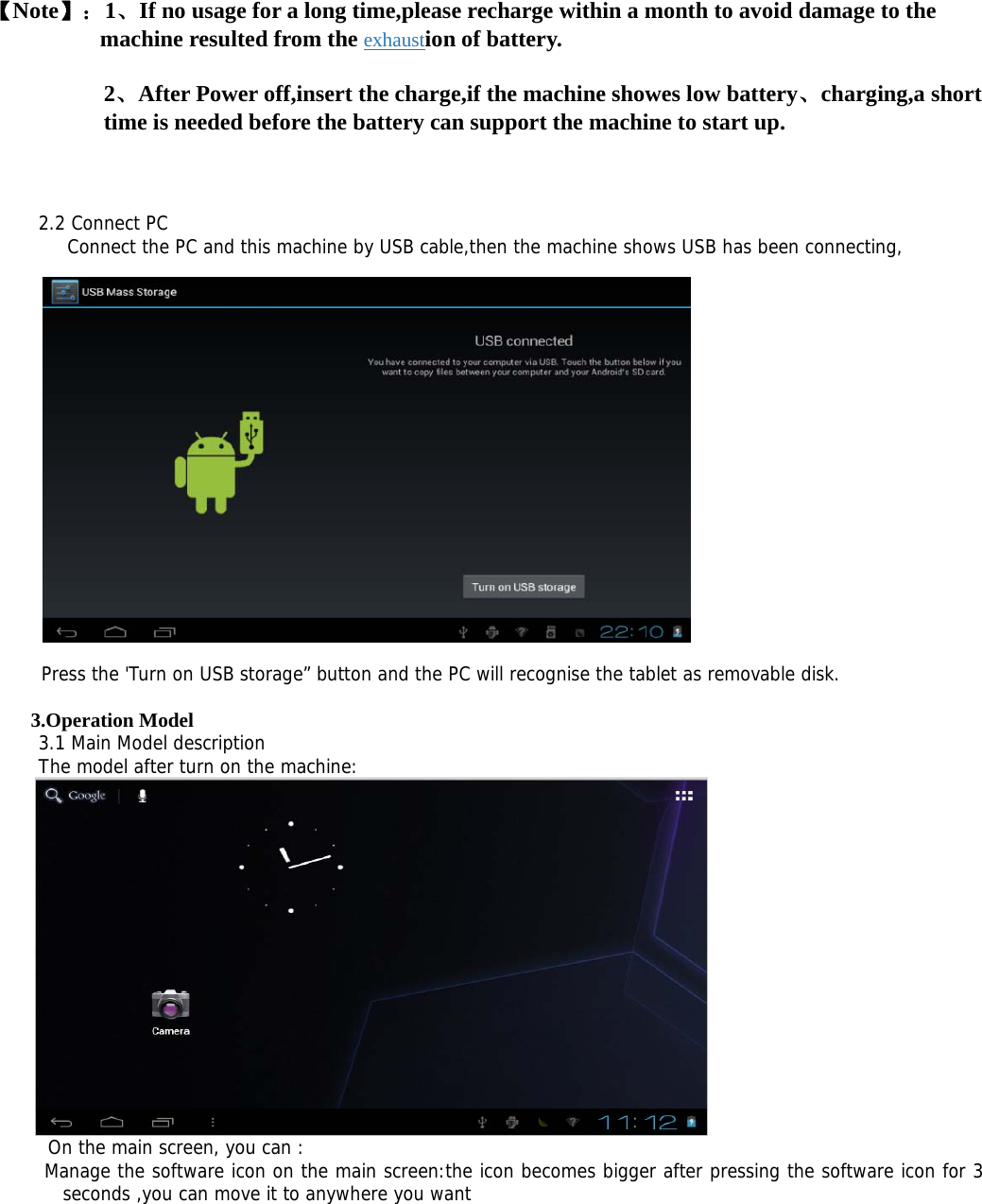 【Note】：1、If no usage for a long time,please recharge within a month to avoid damage to the machine resulted from the exhaustion of battery. 2、After Power off,insert the charge,if the machine showes low battery、charging,a short time is needed before the battery can support the machine to start up.  2.2 Connect PC    Connect the PC and this machine by USB cable,then the machine shows USB has been connecting,       Press the &apos;Turn on USB storage” button and the PC will recognise the tablet as removable disk.  3.Operation Model 3.1 Main Model description The model after turn on the machine:   On the main screen, you can :  Manage the software icon on the main screen:the icon becomes bigger after pressing the software icon for 3 seconds ,you can move it to anywhere you want 