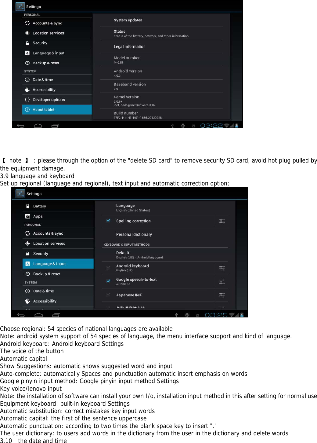      【 note 】 : please through the option of the &quot;delete SD card&quot; to remove security SD card, avoid hot plug pulled by the equipment damage. 3.9 language and keyboard Set up regional (language and regional), text input and automatic correction option;   Choose regional: 54 species of national languages are available Note: android system support of 54 species of language, the menu interface support and kind of language. Android keyboard: Android keyboard Settings The voice of the button Automatic capital Show Suggestions: automatic shows suggested word and input Auto-complete: automatically Spaces and punctuation automatic insert emphasis on words Google pinyin input method: Google pinyin input method Settings Key voice/lenovo input Note: the installation of software can install your own I/o, installation input method in this after setting for normal use Equipment keyboard: built-in keyboard Settings Automatic substitution: correct mistakes key input words Automatic capital: the first of the sentence uppercase Automatic punctuation: according to two times the blank space key to insert &quot;.&quot; The user dictionary: to users add words in the dictionary from the user in the dictionary and delete words 3.10  the date and time 