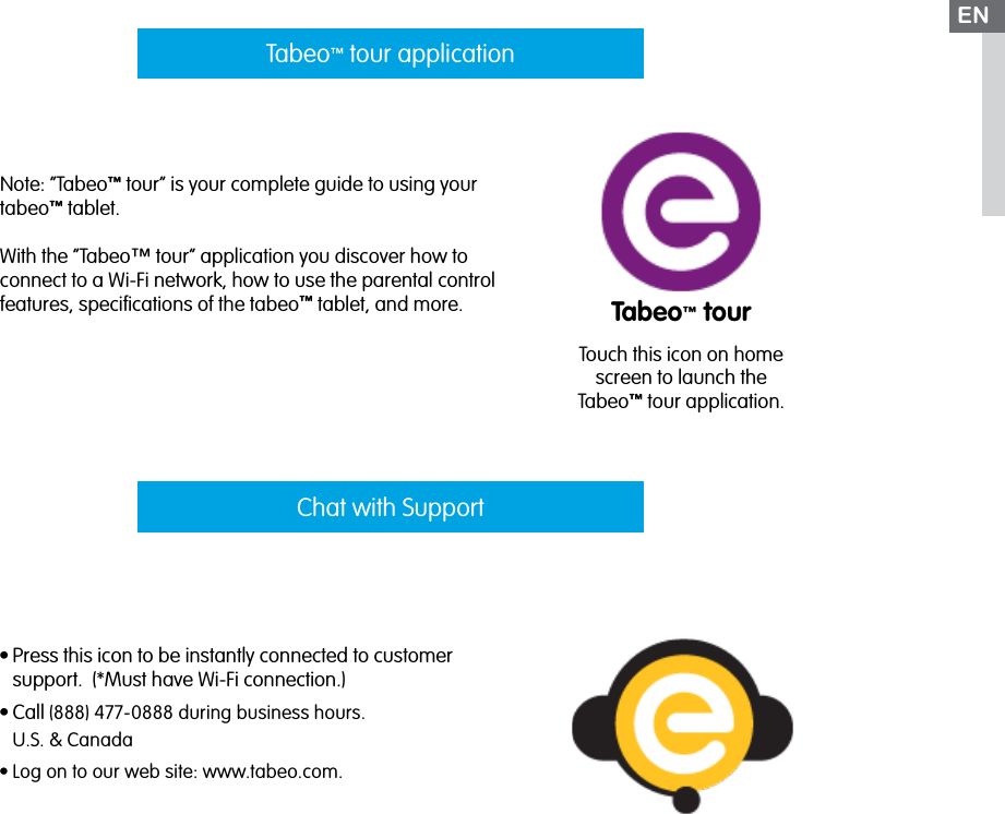 Note: “Tabeo™ tour” is your complete guide to using your tabeo™ tablet.With the “Tabeo™ tour” application you discover how to connect to a Wi-Fi network, how to use the parental control features, speciﬁcations of the tabeo™ tablet, and more.•Press this icon to be instantly connected to customer support.  (*Must have Wi-Fi connection.)•Call (888) 477-0888 during business hours. U.S. &amp; Canada•Log on to our web site: www.tabeo.com. Tabeo™ tour applicationChat with SupportENTabeo™ tourTouch this icon on home screen to launch the Tabeo™ tour application.