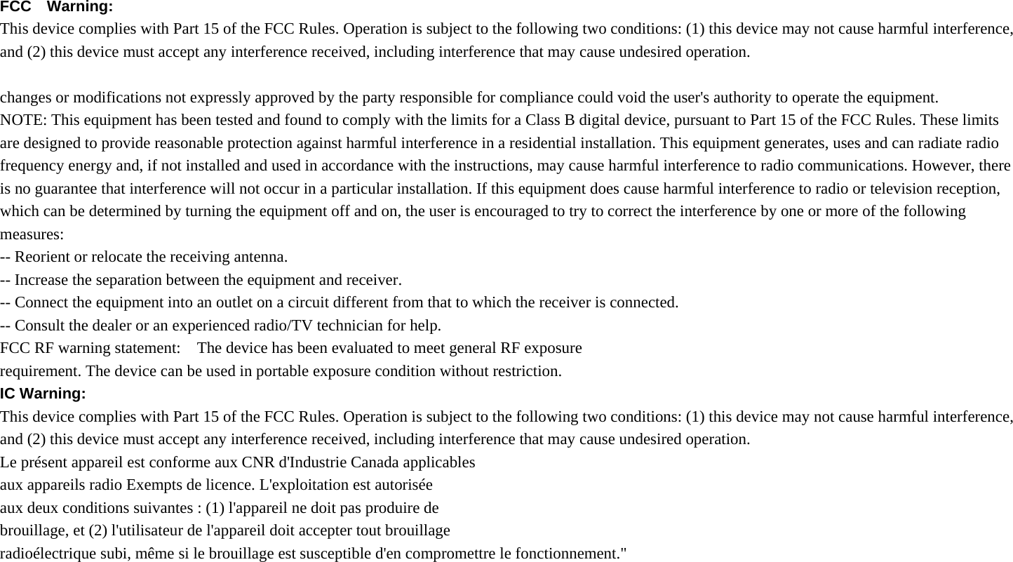  FCC  Warning:  This device complies with Part 15 of the FCC Rules. Operation is subject to the following two conditions: (1) this device may not cause harmful interference, and (2) this device must accept any interference received, including interference that may cause undesired operation.  changes or modifications not expressly approved by the party responsible for compliance could void the user&apos;s authority to operate the equipment. NOTE: This equipment has been tested and found to comply with the limits for a Class B digital device, pursuant to Part 15 of the FCC Rules. These limits are designed to provide reasonable protection against harmful interference in a residential installation. This equipment generates, uses and can radiate radio frequency energy and, if not installed and used in accordance with the instructions, may cause harmful interference to radio communications. However, there is no guarantee that interference will not occur in a particular installation. If this equipment does cause harmful interference to radio or television reception, which can be determined by turning the equipment off and on, the user is encouraged to try to correct the interference by one or more of the following measures: -- Reorient or relocate the receiving antenna. -- Increase the separation between the equipment and receiver. -- Connect the equipment into an outlet on a circuit different from that to which the receiver is connected. -- Consult the dealer or an experienced radio/TV technician for help. FCC RF warning statement:    The device has been evaluated to meet general RF exposure   requirement. The device can be used in portable exposure condition without restriction. IC Warning:   This device complies with Part 15 of the FCC Rules. Operation is subject to the following two conditions: (1) this device may not cause harmful interference, and (2) this device must accept any interference received, including interference that may cause undesired operation. Le présent appareil est conforme aux CNR d&apos;Industrie Canada applicables aux appareils radio Exempts de licence. L&apos;exploitation est autorisée   aux deux conditions suivantes : (1) l&apos;appareil ne doit pas produire de   brouillage, et (2) l&apos;utilisateur de l&apos;appareil doit accepter tout brouillage radioélectrique subi, même si le brouillage est susceptible d&apos;en compromettre le fonctionnement.&quot; 