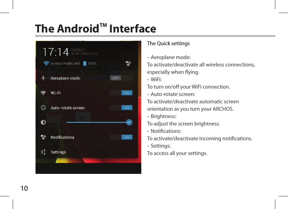 10The AndroidTM InterfaceThe Quick settings -Aeroplane mode:To activate/deactivate all wireless connections, especially when ying. -WiFi: To turn on/o your WiFi connection. -Auto-rotate screen: To activate/deactivate automatic screen orientation as you turn your ARCHOS. -Brightness: To adjust the screen brightness. -Notications: To activate/deactivate incoming notications. -Settings: To access all your settings.