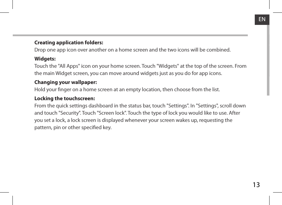 13ENCreating application folders:Drop one app icon over another on a home screen and the two icons will be combined.Widgets:Touch the &quot;All Apps&quot; icon on your home screen. Touch &quot;Widgets&quot; at the top of the screen. From the main Widget screen, you can move around widgets just as you do for app icons.Changing your wallpaper:Hold your nger on a home screen at an empty location, then choose from the list.Locking the touchscreen:From the quick settings dashboard in the status bar, touch &quot;Settings&quot;. In &quot;Settings&quot;, scroll down and touch &quot;Security&quot;. Touch &quot;Screen lock&quot;. Touch the type of lock you would like to use. After you set a lock, a lock screen is displayed whenever your screen wakes up, requesting the pattern, pin or other specied key.
