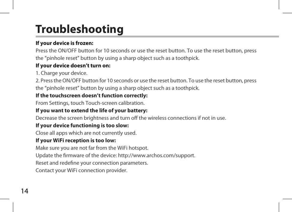 14TroubleshootingIf your device is frozen:Press the ON/OFF button for 10 seconds or use the reset button. To use the reset button, press the “pinhole reset” button by using a sharp object such as a toothpick.If your device doesn’t turn on:1. Charge your device. 2. Press the ON/OFF button for 10 seconds or use the reset button. To use the reset button, press the “pinhole reset” button by using a sharp object such as a toothpick.If the touchscreen doesn’t function correctly:From Settings, touch Touch-screen calibration.If you want to extend the life of your battery:Decrease the screen brightness and turn o the wireless connections if not in use.If your device functioning is too slow:Close all apps which are not currently used.If your WiFi reception is too low:Make sure you are not far from the WiFi hotspot.Update the rmware of the device: http://www.archos.com/support.Reset and redene your connection parameters.Contact your WiFi connection provider.