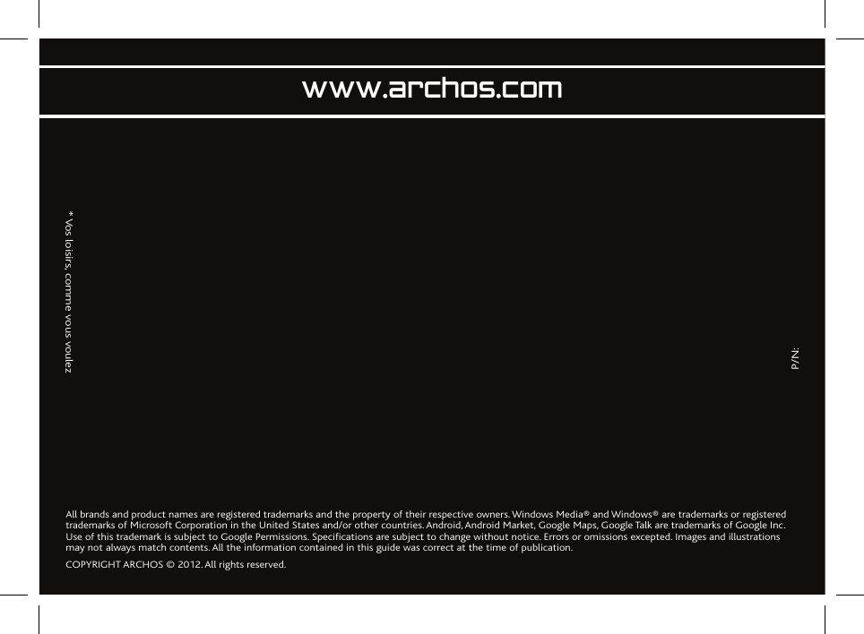               P/N:                   * Vos loisirs, comme vous voulezwww.archos.comAll brands and product names are registered trademarks and the property of their respective owners. Windows Media® and Windows® are trademarks or registered trademarks of Microsoft Corporation in the United States and/or other countries. Android, Android Market, Google Maps, Google Talk are trademarks of Google Inc. Use of this trademark is subject to Google Permissions. Specifications are subject to change without notice. Errors or omissions excepted. Images and illustrations may not always match contents. All the information contained in this guide was correct at the time of publication.COPYRIGHT ARCHOS © 2012. All rights reserved.