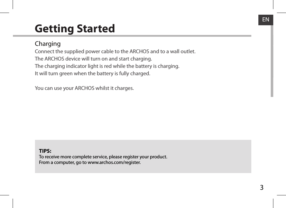 3ENGetting StartedChargingConnect the supplied power cable to the ARCHOS and to a wall outlet.  The ARCHOS device will turn on and start charging.The charging indicator light is red while the battery is charging.  It will turn green when the battery is fully charged.  You can use your ARCHOS whilst it charges.TIPS:To receive more complete service, please register your product. From a computer, go to www.archos.com/register.