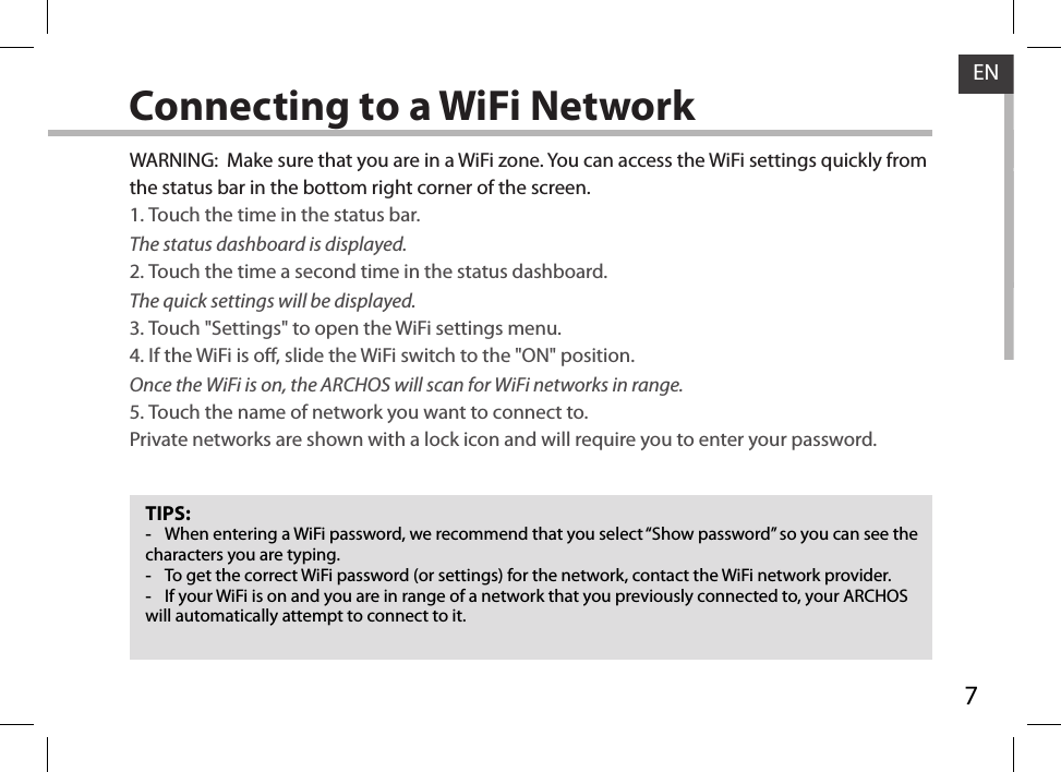 7ENConnecting to a WiFi NetworkTIPS: -When entering a WiFi password, we recommend that you select “Show password” so you can see the characters you are typing. -To get the correct WiFi password (or settings) for the network, contact the WiFi network provider. -If your WiFi is on and you are in range of a network that you previously connected to, your ARCHOS will automatically attempt to connect to it.WARNING:  Make sure that you are in a WiFi zone. You can access the WiFi settings quickly from the status bar in the bottom right corner of the screen.1. Touch the time in the status bar. The status dashboard is displayed.2. Touch the time a second time in the status dashboard. The quick settings will be displayed.3. Touch &quot;Settings&quot; to open the WiFi settings menu.4. If the WiFi is o, slide the WiFi switch to the &quot;ON&quot; position. Once the WiFi is on, the ARCHOS will scan for WiFi networks in range.5. Touch the name of network you want to connect to. Private networks are shown with a lock icon and will require you to enter your password.
