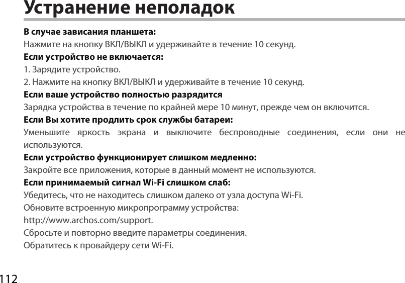 112Устранение неполадокВ случае зависания планшета:Нажмите на кнопку ВКЛ/ВЫКЛ и удерживайте в течение 10 секунд. Если устройство не включается:1. Зарядите устройство. 2. Нажмите на кнопку ВКЛ/ВЫКЛ и удерживайте в течение 10 секунд.Если ваше устройство полностью разрядитсяЗарядка устройства в течение по крайней мере 10 минут, прежде чем он включится.Если Вы хотите продлить срок службы батареи:Уменьшите яркость экрана и выключите беспроводные соединения, если они не используются.Если устройство функционирует слишком медленно:Закройте все приложения, которые в данный момент не используются.Если принимаемый сигнал Wi-Fi слишком слаб:Убедитесь, что не находитесь слишком далеко от узла доступа Wi-Fi.Обновите встроенную микропрограмму устройства:  http://www.archos.com/support.Сбросьте и повторно введите параметры соединения. Обратитесь к провайдеру сети Wi-Fi.