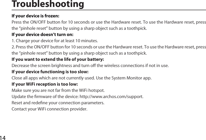 14TroubleshootingIf your device is frozen:Press the ON/OFF button for 10 seconds or use the Hardware reset. To use the Hardware reset, press the “pinhole reset” button by using a sharp object such as a toothpick.If your device doesn’t turn on:1. Charge your device for at least 10 minutes. 2. Press the ON/OFF button for 10 seconds or use the Hardware reset. To use the Hardware reset, press the “pinhole reset” button by using a sharp object such as a toothpick.If you want to extend the life of your battery:Decrease the screen brightness and turn o the wireless connections if not in use.If your device functioning is too slow:Close all apps which are not currently used. Use the System Monitor app.If your WiFi reception is too low:Make sure you are not far from the WiFi hotspot.Update the rmware of the device: http://www.archos.com/support.Reset and redene your connection parameters.Contact your WiFi connection provider.