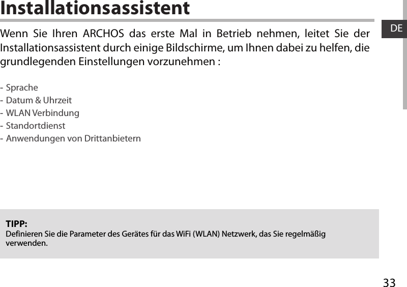 33DEInstallationsassistentTIPP: Definieren Sie die Parameter des Gerätes für das WiFi (WLAN) Netzwerk, das Sie regelmäßig verwenden.Wenn Sie Ihren ARCHOS das erste Mal in Betrieb nehmen, leitet Sie der Installationsassistent durch einige Bildschirme, um Ihnen dabei zu helfen, die grundlegenden Einstellungen vorzunehmen : -Sprache -Datum &amp; Uhrzeit -WLAN Verbindung -Standortdienst -Anwendungen von Drittanbietern 