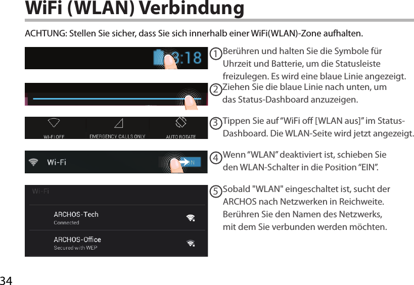 3412345WiFi (WLAN) VerbindungACHTUNG: Stellen Sie sicher, dass Sie sich innerhalb einer WiFi(WLAN)-Zone aufhalten. Berühren und halten Sie die Symbole für Uhrzeit und Batterie, um die Statusleiste freizulegen. Es wird eine blaue Linie angezeigt.Ziehen Sie die blaue Linie nach unten, um das Status-Dashboard anzuzeigen.Tippen Sie auf “WiFi o [WLAN aus]” im Status-Dashboard. Die WLAN-Seite wird jetzt angezeigt.Wenn “WLAN” deaktiviert ist, schieben Sie den WLAN-Schalter in die Position “EIN”. Sobald &quot;WLAN&quot; eingeschaltet ist, sucht der ARCHOS nach Netzwerken in Reichweite. Berühren Sie den Namen des Netzwerks, mit dem Sie verbunden werden möchten. 