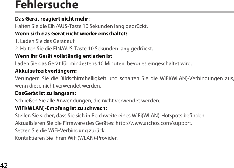 42FehlersucheDas Gerät reagiert nicht mehr:Halten Sie die EIN/AUS-Taste 10 Sekunden lang gedrückt. Wenn sich das Gerät nicht wieder einschaltet:1. Laden Sie das Gerät auf. 2. Halten Sie die EIN/AUS-Taste 10 Sekunden lang gedrückt. Wenn Ihr Gerät vollständig entladen istLaden Sie das Gerät für mindestens 10 Minuten, bevor es eingeschaltet wird.Akkulaufzeit verlängern:Verringern Sie die Bildschirmhelligkeit und schalten Sie die WiFi(WLAN)-Verbindungen aus, wenn diese nicht verwendet werden.DasGerät ist zu langsam:Schließen Sie alle Anwendungen, die nicht verwendet werden.WiFi(WLAN)-Empfang ist zu schwach:Stellen Sie sicher, dass Sie sich in Reichweite eines WiFi(WLAN)-Hotspots benden.Aktualisieren Sie die Firmware des Gerätes: http://www.archos.com/support.Setzen Sie die WiFi-Verbindung zurück.Kontaktieren Sie Ihren WiFi(WLAN)-Provider.