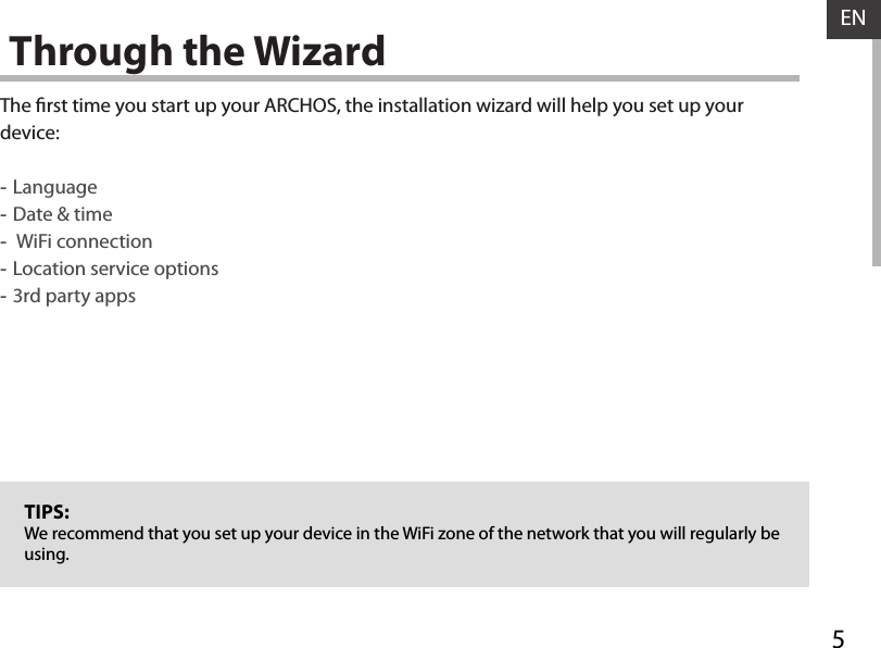 5ENThrough the WizardThe rst time you start up your ARCHOS, the installation wizard will help you set up your device: -Language -Date &amp; time - WiFi connection -Location service options -3rd party appsTIPS:We recommend that you set up your device in the WiFi zone of the network that you will regularly be using.