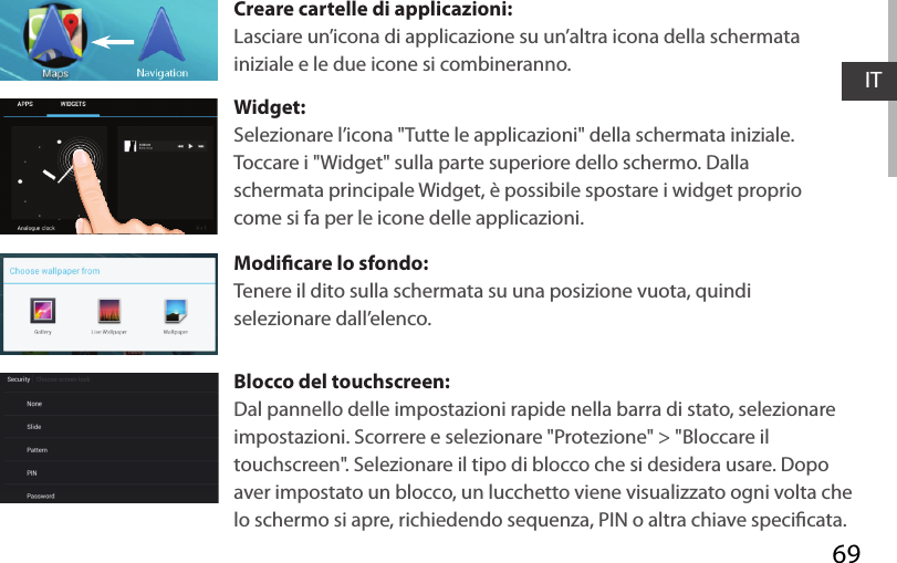 69ITCreare cartelle di applicazioni:Lasciare un’icona di applicazione su un’altra icona della schermata iniziale e le due icone si combineranno.Widget:Selezionare l’icona &quot;Tutte le applicazioni&quot; della schermata iniziale. Toccare i &quot;Widget&quot; sulla parte superiore dello schermo. Dalla schermata principale Widget, è possibile spostare i widget proprio come si fa per le icone delle applicazioni.Modicare lo sfondo:Tenere il dito sulla schermata su una posizione vuota, quindi selezionare dall’elenco.Blocco del touchscreen:Dal pannello delle impostazioni rapide nella barra di stato, selezionare impostazioni. Scorrere e selezionare &quot;Protezione&quot; &gt; &quot;Bloccare il touchscreen&quot;. Selezionare il tipo di blocco che si desidera usare. Dopo aver impostato un blocco, un lucchetto viene visualizzato ogni volta che lo schermo si apre, richiedendo sequenza, PIN o altra chiave specicata.