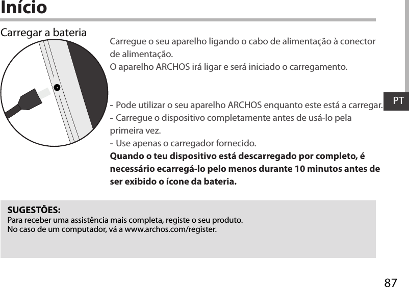 87PTInícioCarregar a bateria Carregue o seu aparelho ligando o cabo de alimentação à conector de alimentação. O aparelho ARCHOS irá ligar e será iniciado o carregamento. -Pode utilizar o seu aparelho ARCHOS enquanto este está a carregar. -Carregue o dispositivo completamente antes de usá-lo pela primeira vez. -Use apenas o carregador fornecido. Quando o teu dispositivo está descarregado por completo, é necessário ecarregá-lo pelo menos durante 10 minutos antes de ser exibido o ícone da bateria.SUGESTÕES:Para receber uma assistência mais completa, registe o seu produto. No caso de um computador, vá a www.archos.com/register.