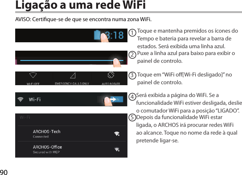 9012345AVISO: Certique-se de que se encontra numa zona WiFi. Toque e mantenha premidos os ícones do Tempo e bateria para revelar a barra de estados. Será exibida uma linha azul.Puxe a linha azul para baixo para exibir o painel de controlo. Toque em “WiFi o[Wi-Fi desligado]” no painel de controlo. Será exibida a página do WiFi. Se a funcionalidade WiFi estiver desligada, deslie o comutador WiFi para a posição “LIGADO”.Depois da funcionalidade WiFi estar ligada, o ARCHOS irá procurar redes WiFi ao alcance. Toque no nome da rede à qual pretende ligar-se. Ligação a uma rede WiFi