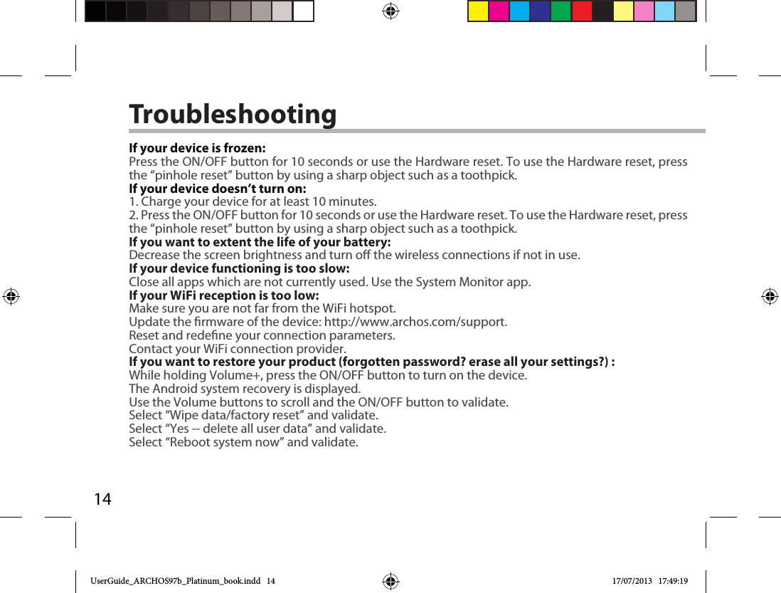 14TroubleshootingIf your device is frozen:Press the ON/OFF button for 10 seconds or use the Hardware reset. To use the Hardware reset, press the “pinhole reset” button by using a sharp object such as a toothpick.If your device doesn’t turn on:1. Charge your device for at least 10 minutes. 2. Press the ON/OFF button for 10 seconds or use the Hardware reset. To use the Hardware reset, press the “pinhole reset” button by using a sharp object such as a toothpick.If you want to extent the life of your battery:Decrease the screen brightness and turn o the wireless connections if not in use.If your device functioning is too slow:Close all apps which are not currently used. Use the System Monitor app.If your WiFi reception is too low:Make sure you are not far from the WiFi hotspot.Update the rmware of the device: http://www.archos.com/support.Reset and redene your connection parameters.Contact your WiFi connection provider.If you want to restore your product (forgotten password? erase all your settings?) :While holding Volume+, press the ON/OFF button to turn on the device.The Android system recovery is displayed. Use the Volume buttons to scroll and the ON/OFF button to validate.Select “Wipe data/factory reset” and validate.Select “Yes -- delete all user data” and validate.Select “Reboot system now” and validate.UserGuide_ARCHOS97b_Platinum_book.indd   14 17/07/2013   17:49:19