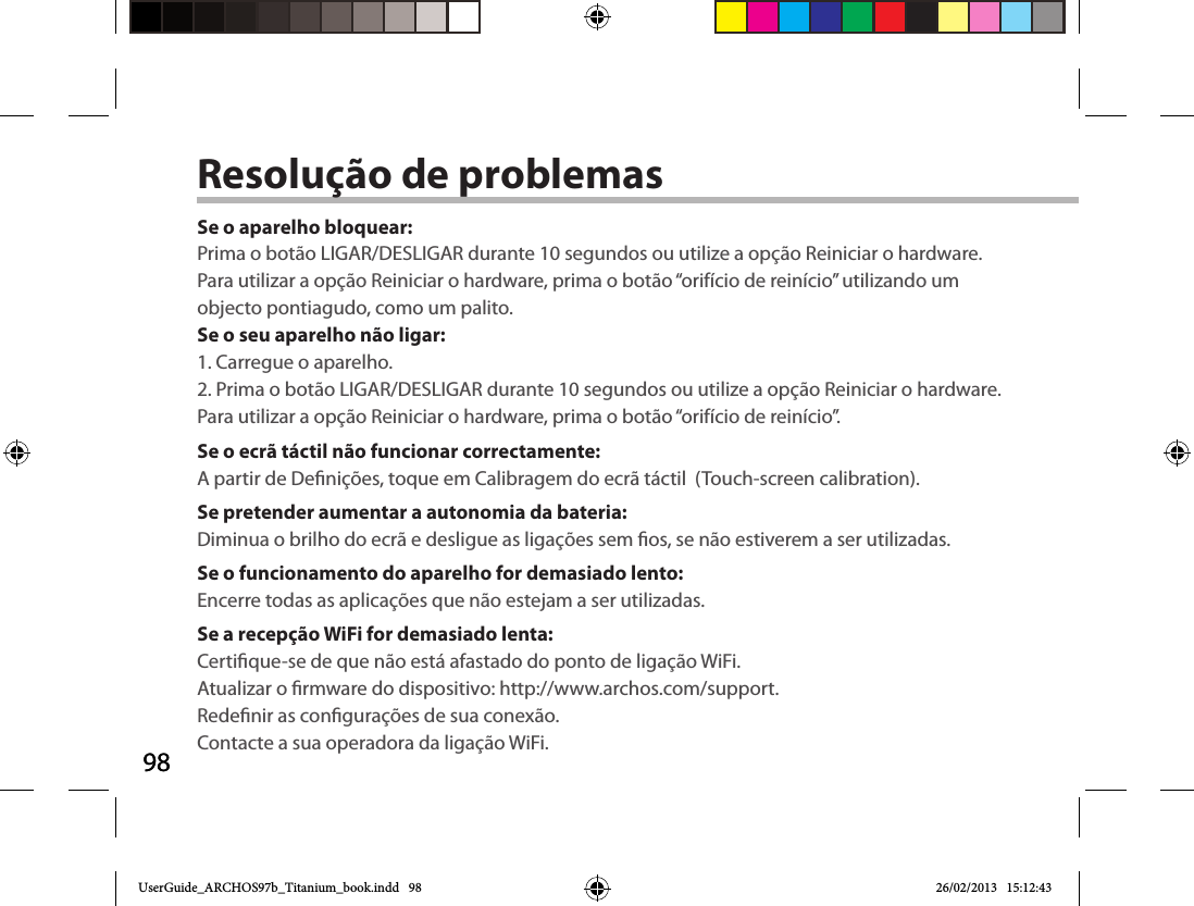 9898Resolução de problemasSe o aparelho bloquear:Prima o botão LIGAR/DESLIGAR durante 10 segundos ou utilize a opção Reiniciar o hardware. Para utilizar a opção Reiniciar o hardware, prima o botão “orifício de reinício” utilizando um objecto pontiagudo, como um palito. Se o seu aparelho não ligar:1. Carregue o aparelho. 2. Prima o botão LIGAR/DESLIGAR durante 10 segundos ou utilize a opção Reiniciar o hardware. Para utilizar a opção Reiniciar o hardware, prima o botão “orifício de reinício”.Se o ecrã táctil não funcionar correctamente:A partir de Denições, toque em Calibragem do ecrã táctil  (Touch-screen calibration).Se pretender aumentar a autonomia da bateria:Diminua o brilho do ecrã e desligue as ligações sem os, se não estiverem a ser utilizadas.Se o funcionamento do aparelho for demasiado lento:Encerre todas as aplicações que não estejam a ser utilizadas.Se a recepção WiFi for demasiado lenta:Certique-se de que não está afastado do ponto de ligação WiFi.Atualizar o rmware do dispositivo: http://www.archos.com/support.Redenir as congurações de sua conexão.Contacte a sua operadora da ligação WiFi.UserGuide_ARCHOS97b_Titanium_book.indd   98 26/02/2013   15:12:43