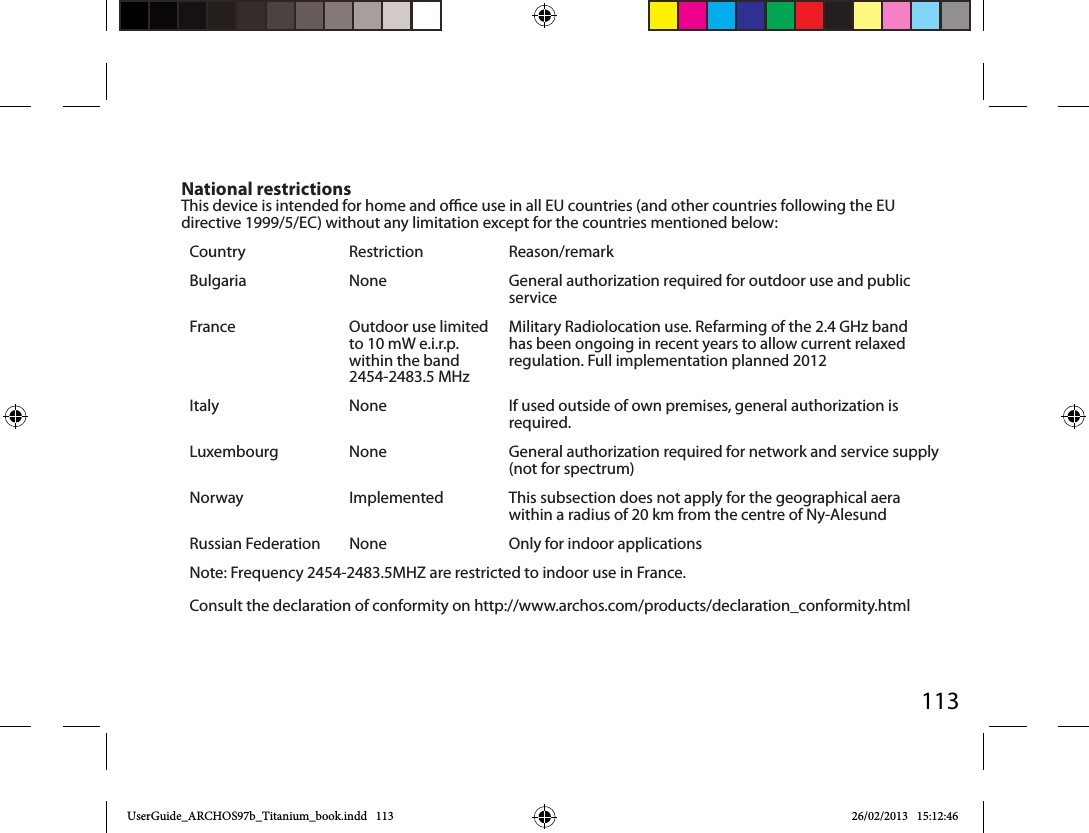113National restrictionsThis device is intended for home and oce use in all EU countries (and other countries following the EU directive 1999/5/EC) without any limitation except for the countries mentioned below:Country Restriction  Reason/remarkBulgaria None General authorization required for outdoor use and public serviceFrance Outdoor use limited to 10 mW e.i.r.p. within the band 2454-2483.5 MHzMilitary Radiolocation use. Refarming of the 2.4 GHz band has been ongoing in recent years to allow current relaxed regulation. Full implementation planned 2012Italy None If used outside of own premises, general authorization is required.Luxembourg None General authorization required for network and service supply (not for spectrum)Norway Implemented This subsection does not apply for the geographical aera within a radius of 20 km from the centre of Ny-AlesundRussian Federation None Only for indoor applicationsNote: Frequency 2454-2483.5MHZ are restricted to indoor use in France.Consult the declaration of conformity on http://www.archos.com/products/declaration_conformity.htmlUserGuide_ARCHOS97b_Titanium_book.indd   113 26/02/2013   15:12:46
