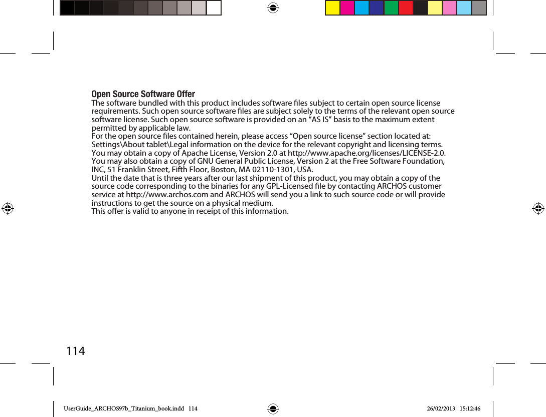 114Open Source Software OfferThe software bundled with this product includes software les subject to certain open source license requirements. Such open source software les are subject solely to the terms of the relevant open source software license. Such open source software is provided on an “AS IS” basis to the maximum extent permitted by applicable law. For the open source les contained herein, please access “Open source license” section located at: Settings\About tablet\Legal information on the device for the relevant copyright and licensing terms. You may obtain a copy of Apache License, Version 2.0 at http://www.apache.org/licenses/LICENSE-2.0. You may also obtain a copy of GNU General Public License, Version 2 at the Free Software Foundation, INC, 51 Franklin Street, Fifth Floor, Boston, MA 02110-1301, USA.Until the date that is three years after our last shipment of this product, you may obtain a copy of the source code corresponding to the binaries for any GPL-Licensed le by contacting ARCHOS customer service at http://www.archos.com and ARCHOS will send you a link to such source code or will provide instructions to get the source on a physical medium.This oer is valid to anyone in receipt of this information.UserGuide_ARCHOS97b_Titanium_book.indd   114 26/02/2013   15:12:46