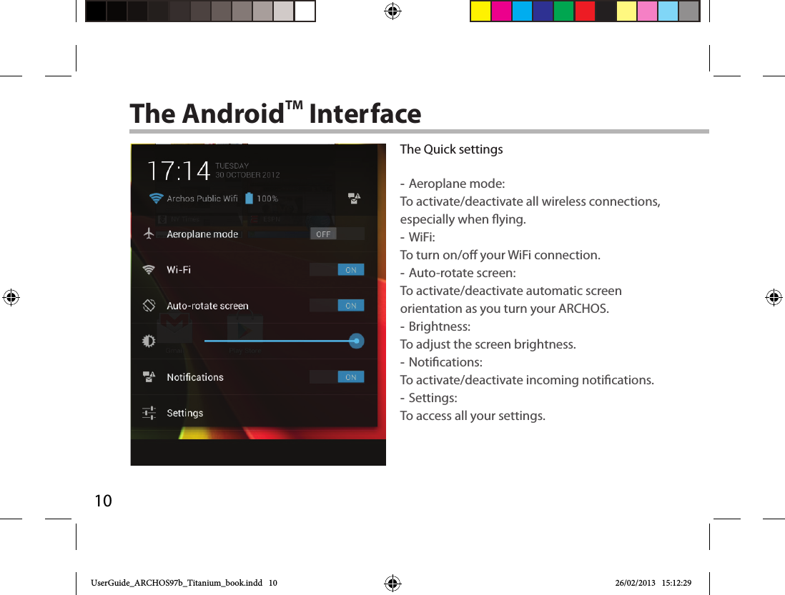 10The AndroidTM InterfaceThe Quick settings -Aeroplane mode:To activate/deactivate all wireless connections, especially when ying. -WiFi: To turn on/o your WiFi connection. -Auto-rotate screen: To activate/deactivate automatic screen orientation as you turn your ARCHOS. -Brightness: To adjust the screen brightness. -Notications: To activate/deactivate incoming notications. -Settings: To access all your settings.UserGuide_ARCHOS97b_Titanium_book.indd   10 26/02/2013   15:12:29