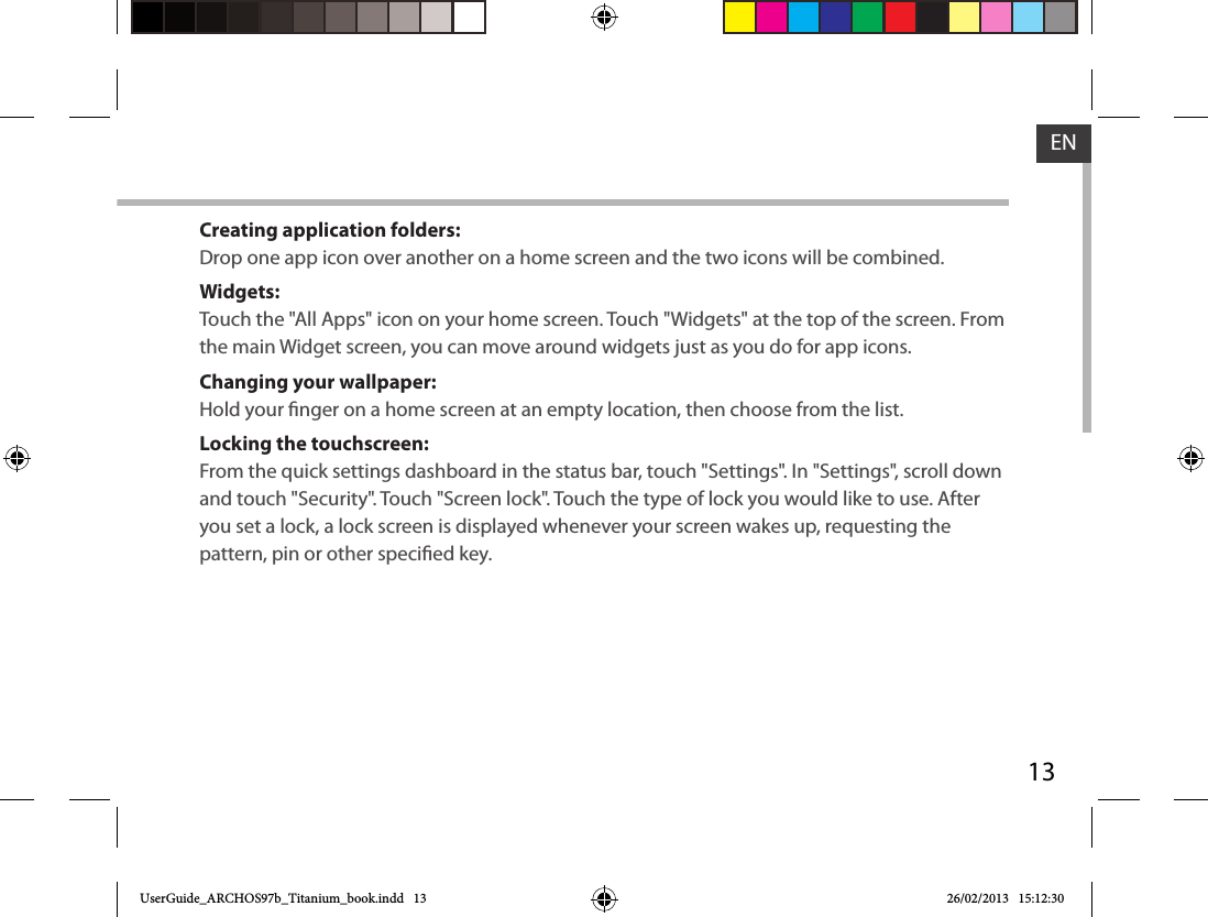 13ENCreating application folders:Drop one app icon over another on a home screen and the two icons will be combined.Widgets:Touch the &quot;All Apps&quot; icon on your home screen. Touch &quot;Widgets&quot; at the top of the screen. From the main Widget screen, you can move around widgets just as you do for app icons.Changing your wallpaper:Hold your nger on a home screen at an empty location, then choose from the list.Locking the touchscreen:From the quick settings dashboard in the status bar, touch &quot;Settings&quot;. In &quot;Settings&quot;, scroll down and touch &quot;Security&quot;. Touch &quot;Screen lock&quot;. Touch the type of lock you would like to use. After you set a lock, a lock screen is displayed whenever your screen wakes up, requesting the pattern, pin or other specied key.UserGuide_ARCHOS97b_Titanium_book.indd   13 26/02/2013   15:12:30