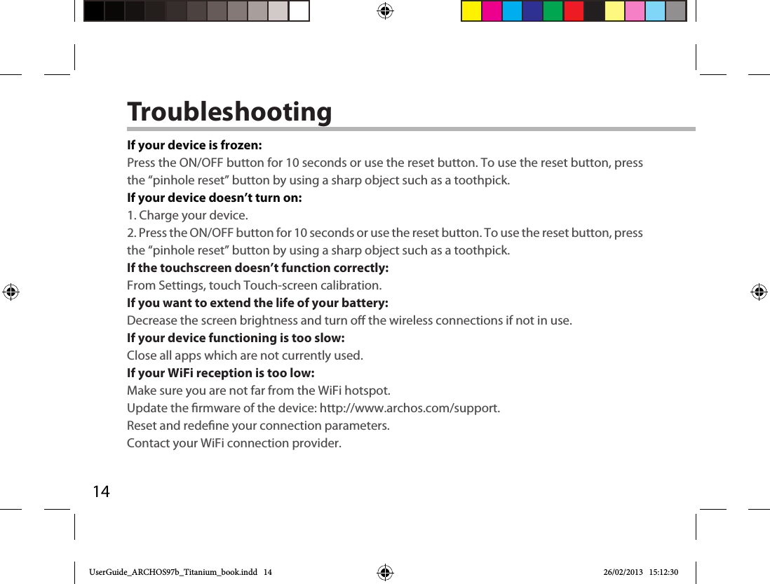 14TroubleshootingIf your device is frozen:Press the ON/OFF button for 10 seconds or use the reset button. To use the reset button, press the “pinhole reset” button by using a sharp object such as a toothpick.If your device doesn’t turn on:1. Charge your device. 2. Press the ON/OFF button for 10 seconds or use the reset button. To use the reset button, press the “pinhole reset” button by using a sharp object such as a toothpick.If the touchscreen doesn’t function correctly:From Settings, touch Touch-screen calibration.If you want to extend the life of your battery:Decrease the screen brightness and turn o the wireless connections if not in use.If your device functioning is too slow:Close all apps which are not currently used.If your WiFi reception is too low:Make sure you are not far from the WiFi hotspot.Update the rmware of the device: http://www.archos.com/support.Reset and redene your connection parameters.Contact your WiFi connection provider.UserGuide_ARCHOS97b_Titanium_book.indd   14 26/02/2013   15:12:30