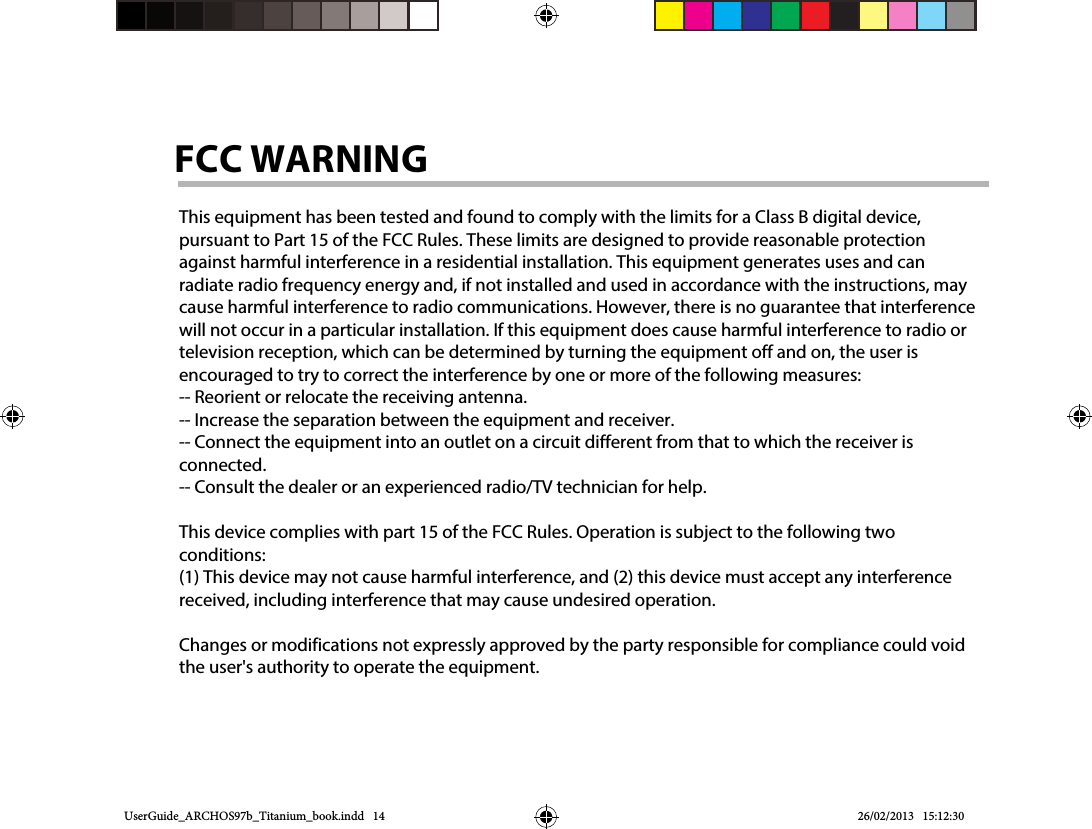 UserGuide_ARCHOS97b_Titanium_book.indd   14 26/02/2013   15:12:30This equipment has been tested and found to comply with the limits for a Class B digital device, pursuant to Part 15 of the FCC Rules. These limits are designed to provide reasonable protection against harmful interference in a residential installation. This equipment generates uses and can radiate radio frequency energy and, if not installed and used in accordance with the instructions, may cause harmful interference to radio communications. However, there is no guarantee that interference will not occur in a particular installation. If this equipment does cause harmful interference to radio or television reception, which can be determined by turning the equipment off and on, the user is encouraged to try to correct the interference by one or more of the following measures:-- Reorient or relocate the receiving antenna.  -- Increase the separation between the equipment and receiver.   -- Connect the equipment into an outlet on a circuit different from that to which the receiver is connected.  -- Consult the dealer or an experienced radio/TV technician for help.This device complies with part 15 of the FCC Rules. Operation is subject to the following two conditions:(1) This device may not cause harmful interference, and (2) this device must accept any interference received, including interference that may cause undesired operation.Changes or modifications not expressly approved by the party responsible for compliance could void the user&apos;s authority to operate the equipment.FCC WARNING