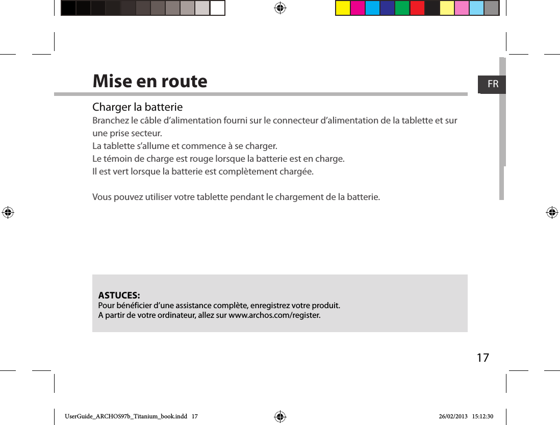 17FRFRMise en routeCharger la batterieBranchez le câble d’alimentation fourni sur le connecteur d’alimentation de la tablette et sur une prise secteur. La tablette s’allume et commence à se charger. Le témoin de charge est rouge lorsque la batterie est en charge.  Il est vert lorsque la batterie est complètement chargée. Vous pouvez utiliser votre tablette pendant le chargement de la batterie.ASTUCES:Pour bénéficier d’une assistance complète, enregistrez votre produit. A partir de votre ordinateur, allez sur www.archos.com/register.UserGuide_ARCHOS97b_Titanium_book.indd   17 26/02/2013   15:12:30