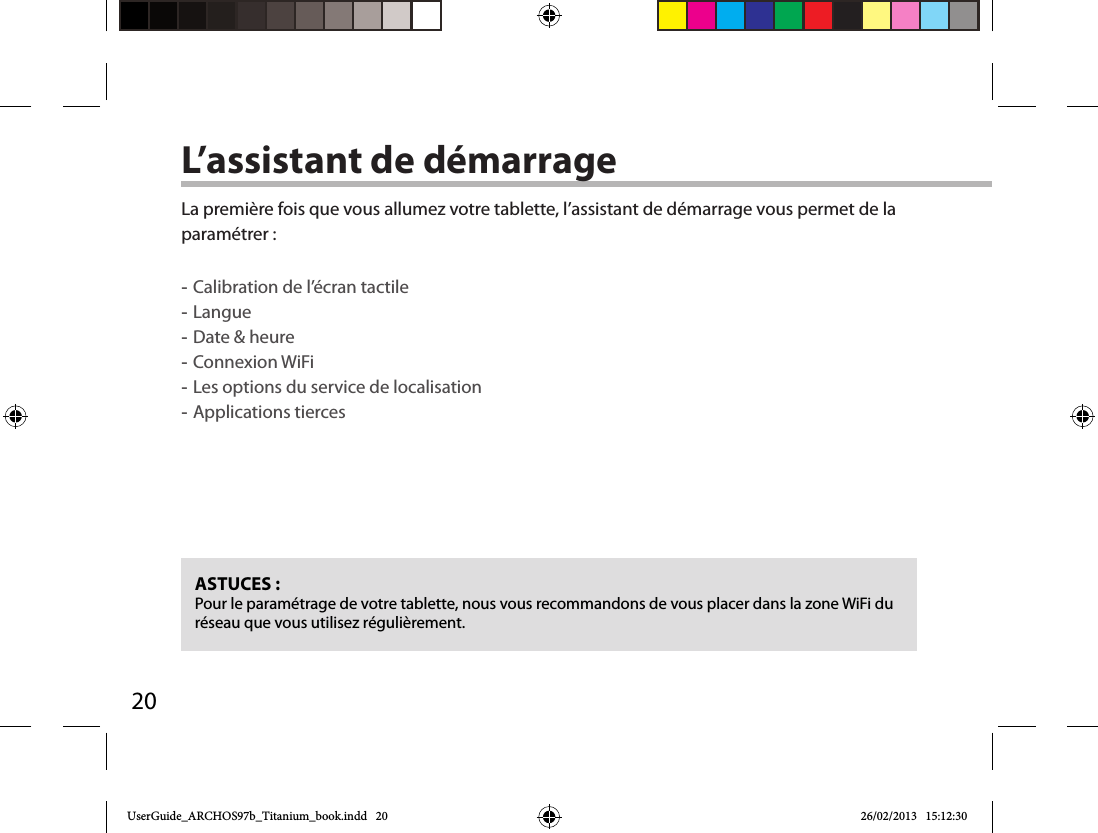 20L’assistant de démarrageASTUCES :Pour le paramétrage de votre tablette, nous vous recommandons de vous placer dans la zone WiFi du réseau que vous utilisez régulièrement.La première fois que vous allumez votre tablette, l’assistant de démarrage vous permet de la paramétrer : -Calibration de l’écran tactile -Langue -Date &amp; heure -Connexion WiFi -Les options du service de localisation -Applications tierces      UserGuide_ARCHOS97b_Titanium_book.indd   20 26/02/2013   15:12:30