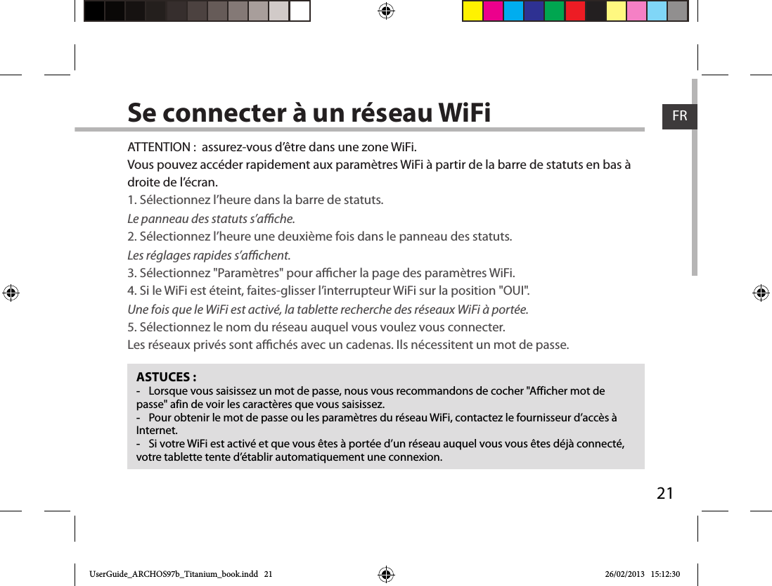 21FRFRSe connecter à un réseau WiFiASTUCES : -Lorsque vous saisissez un mot de passe, nous vous recommandons de cocher &quot;Afficher mot de passe&quot; afin de voir les caractères que vous saisissez. -Pour obtenir le mot de passe ou les paramètres du réseau WiFi, contactez le fournisseur d’accès à Internet. -Si votre WiFi est activé et que vous êtes à portée d’un réseau auquel vous vous êtes déjà connecté, votre tablette tente d’établir automatiquement une connexion.ATTENTION :  assurez-vous d’être dans une zone WiFi.Vous pouvez accéder rapidement aux paramètres WiFi à partir de la barre de statuts en bas à droite de l’écran.1. Sélectionnez l’heure dans la barre de statuts. Le panneau des statuts s’ache.2. Sélectionnez l’heure une deuxième fois dans le panneau des statuts. Les réglages rapides s’achent.3. Sélectionnez &quot;Paramètres&quot; pour acher la page des paramètres WiFi.4. Si le WiFi est éteint, faites-glisser l’interrupteur WiFi sur la position &quot;OUI&quot;. Une fois que le WiFi est activé, la tablette recherche des réseaux WiFi à portée.5. Sélectionnez le nom du réseau auquel vous voulez vous connecter.Les réseaux privés sont achés avec un cadenas. Ils nécessitent un mot de passe.UserGuide_ARCHOS97b_Titanium_book.indd   21 26/02/2013   15:12:30