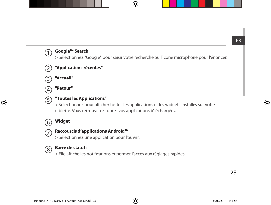 23FRGoogleTM Search&gt; Sélectionnez &quot;Google&quot; pour saisir votre recherche ou l’icône microphone pour l’énoncer.&quot;Applications récentes&quot;&quot;Accueil&quot;&quot;Retour&quot;&quot; Toutes les Applications&quot; &gt; Sélectionnez pour acher toutes les applications et les widgets installés sur votre tablette. Vous retrouverez toutes vos applications téléchargées.WidgetRaccourcis d’applications AndroidTM  &gt; Sélectionnez une application pour l’ouvrir.Barre de statuts&gt; Elle ache les notications et permet l’accès aux réglages rapides.12345678UserGuide_ARCHOS97b_Titanium_book.indd   23 26/02/2013   15:12:31