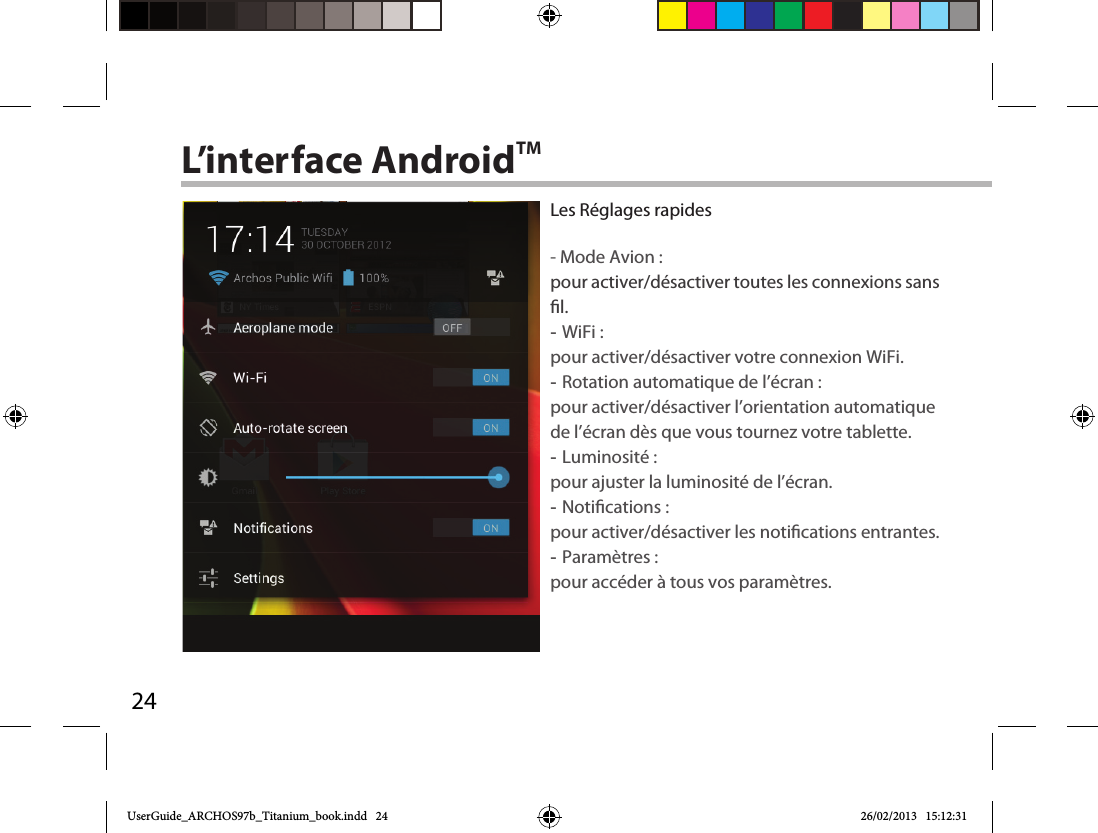 24L’interface AndroidTMLes Réglages rapides - Mode Avion :pour activer/désactiver toutes les connexions sans l. -WiFi : pour activer/désactiver votre connexion WiFi. -Rotation automatique de l’écran : pour activer/désactiver l’orientation automatique de l’écran dès que vous tournez votre tablette. -Luminosité : pour ajuster la luminosité de l’écran. -Notications : pour activer/désactiver les notications entrantes. -Paramètres : pour accéder à tous vos paramètres.UserGuide_ARCHOS97b_Titanium_book.indd   24 26/02/2013   15:12:31