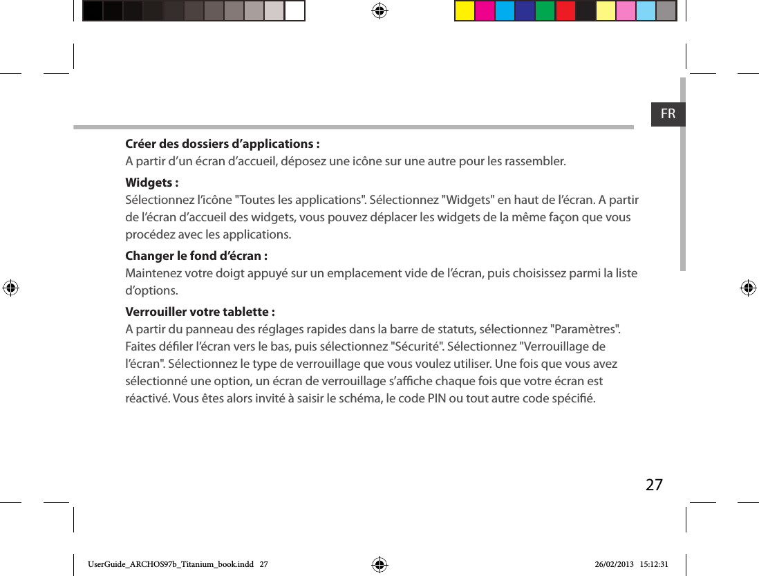 27FRCréer des dossiers d’applications :A partir d’un écran d’accueil, déposez une icône sur une autre pour les rassembler.Widgets :Sélectionnez l’icône &quot;Toutes les applications&quot;. Sélectionnez &quot;Widgets&quot; en haut de l’écran. A partir de l’écran d’accueil des widgets, vous pouvez déplacer les widgets de la même façon que vous procédez avec les applications.Changer le fond d’écran :Maintenez votre doigt appuyé sur un emplacement vide de l’écran, puis choisissez parmi la liste d’options.Verrouiller votre tablette :A partir du panneau des réglages rapides dans la barre de statuts, sélectionnez &quot;Paramètres&quot;.  Faites déler l’écran vers le bas, puis sélectionnez &quot;Sécurité&quot;. Sélectionnez &quot;Verrouillage de l’écran&quot;. Sélectionnez le type de verrouillage que vous voulez utiliser. Une fois que vous avez sélectionné une option, un écran de verrouillage s’ache chaque fois que votre écran est réactivé. Vous êtes alors invité à saisir le schéma, le code PIN ou tout autre code spécié. UserGuide_ARCHOS97b_Titanium_book.indd   27 26/02/2013   15:12:31