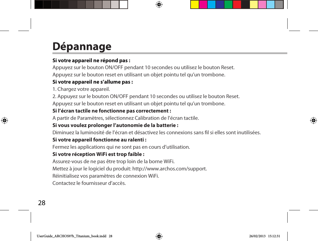 28DépannageSi votre appareil ne répond pas :Appuyez sur le bouton ON/OFF pendant 10 secondes ou utilisez le bouton Reset.Appuyez sur le bouton reset en utilisant un objet pointu tel qu’un trombone. Si votre appareil ne s’allume pas :1. Chargez votre appareil. 2. Appuyez sur le bouton ON/OFF pendant 10 secondes ou utilisez le bouton Reset. Appuyez sur le bouton reset en utilisant un objet pointu tel qu’un trombone.Si l’écran tactile ne fonctionne pas correctement :A partir de Paramètres, sélectionnez Calibration de l’écran tactile.Si vous voulez prolonger l’autonomie de la batterie :Diminuez la luminosité de l’écran et désactivez les connexions sans l si elles sont inutilisées.Si votre appareil fonctionne au ralenti :Fermez les applications qui ne sont pas en cours d’utilisation.Si votre réception WiFi est trop faible :Assurez-vous de ne pas être trop loin de la borne WiFi.Mettez à jour le logiciel du produit: http://www.archos.com/support.Réinitialisez vos paramètres de connexion WiFi.Contactez le fournisseur d’accès.UserGuide_ARCHOS97b_Titanium_book.indd   28 26/02/2013   15:12:31